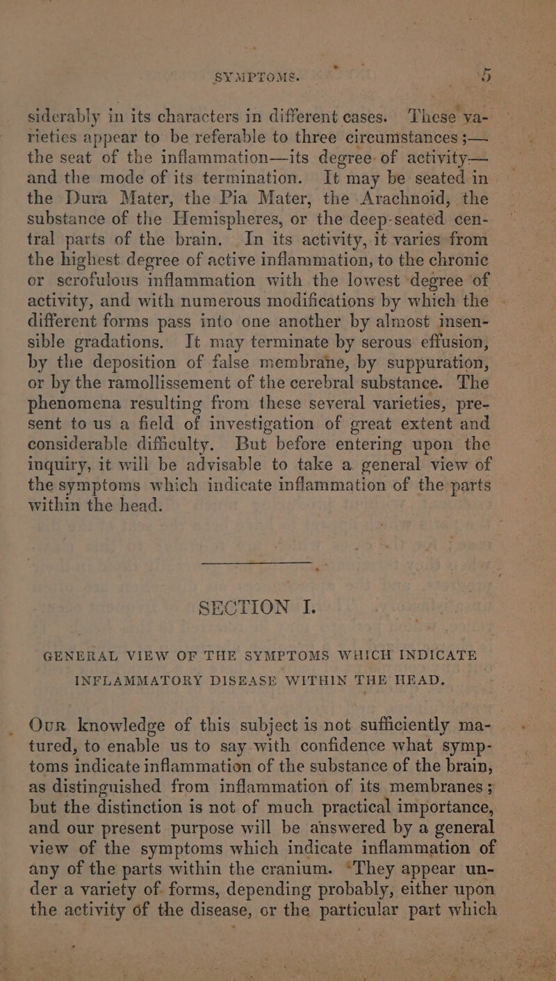 i SYMPTOMS. Pert 6 siderably in its characters in different cases. These va- rieties appear to be referable to three circumstances ;— the seat of the inflammation—its degree: of activity— and the mode of its termination. It may be seated in the Dura Mater, the Pia Mater, the Arachnoid, the substance of the Hemispheres, or the deep-seated cen- tral parts of the brain. | In its activity, it varies from the highest degree of active inflammation, to the chronic or scrofulous inflammation with the lowest ‘degree of activity, and with numerous modifications by which the different forms pass into one another by almost insen- sible gradations. It may terminate by serous effusion, by the deposition of false membrane, by suppuration, or by the ramollissement of the cerebral substance. The phenomena resulting from these several varieties, pre- sent to us a field of investigation of great extent and considerable difficulty. But before entering upon the inquiry, it will be advisable to take a general view of the symptoms which indicate inflammation of the parts within the head. SECTION I. GENERAL VIEW OF THE SYMPTOMS WHICH INDICATE INFLAMMATORY DISEASE WITHIN THE HEAD, Our knowledge of this subject is not sufficiently ma- tured, to enable us to say with confidence what symp- toms indicate inflammation of the substance of the brain, as distinguished from inflammation of its membranes ; but the distinction is not of much practical importance, and our present purpose will be answered by a general view of the symptoms which indicate inflammation of any of the parts within the cranium. “They appear un- der a variety of. forms, depending probably, either upon the activity of the disease, or the particular part which