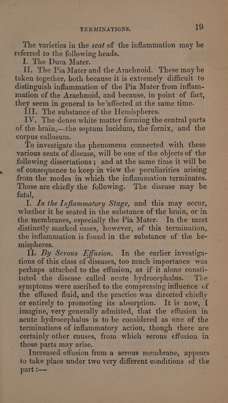 The varieties in the seat of the inflammation may be referred to the following heads. I, The Dura Mater. II. The Pia Mater and the Arachnoid. These may be taken together, both because it is extremely difficult to distinguish inflammation of the Pia Mater from inflam- mation of the Arachnoid, and because, in point of fact, they seem in general to be‘affected at the same time. III. The substance of the Hemispheres. IV. The dense white matter forming the central parts of the brain,—the septum lucidum, the fornix, and the corpus callosum. To investigate the phenomena connected with these various seats of disease, will be one of the objects of the following dissertations ; and at the same time it will be of consequence to keep in view the peculiarities arising from the modes in which the inflammation terminates. These are chiefly the following. The disease may be fatal, I. In the I nflammatory Stage, and this may occur, whether it be seated in the substance of the brain, or in the membranes, especially the Pia Mater. In the most distinctly marked cases, however, of this termination, the inflammation is found in the substance of the he- mispheres. II. By Serous Effusion. In the earlier investiga- tions of this class of diseases, too much importance was perhaps attached to the effusion, as if it alone consti- tuted the disease called acute hydrocephalus. The symptoms were ascribed to the compressing influence of the effused fluid, and the practice was directed chiefly or entirely to promoting its absorption. It is now, I imagine, very generally admitted, that the effusion in acute hydrocephalus is to be considered as one of the terminations of inflammatory action, though there are certainly other causes, from which serous effusion in those parts may arise. Increased effusion from a serous membrane, appears to take place under two very different conditions of the part :——