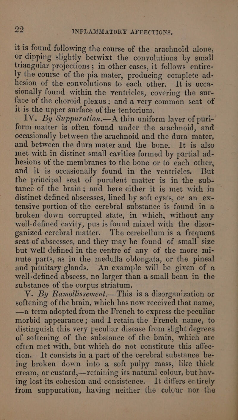 it is found following the course of the arachnoid alone, or dipping slightly betwixt the convolutions by small triangular projections ; in other cases, it follows entire- ly the course of the pia mater, producing complete ad- hesion of the convolutions to each other. It is occa- sionally found within the ventricles, covering the sur- face of the choroid plexus ; and a very common seat of it is the upper surface of the tentorium. IV. By Suppuration.—A thin uniform layer of puri- form matter is often found under the arachnoid, and occasionally between the arachnoid and the dura mater, and between the dura mater and the bone. It is also met with in distinct small cavities formed by partial ad- hesions of the membranes to the bone or to each other, and it is occasionally found in the ventricles. But the principal seat of purulent matter is in the sub- tance of the brain; and here either it is met with in ~ distinct defined abscesses, lined by soft cysts, or an ex- tensive portion of the cerebral substance is found in a broken down corrupted state, in which, without any well-defined cavity, pus is found mixed with the disor- ganized cerebral matter. The cerebellum is a frequent seat of abscesses, and they may be found of small size but well defined in the centre of any of the more mi- nute parts, as in the medulla oblongata, or the pineal and pituitary glands. An example will be given of a well-defined abscess, no larger than a small bean in the substance of the corpus striatum. V. By Ramollissement.—This is a disorganization or softening of the brain, which has now received that name, —a term adopted from the French to express the peculiar morbid appearance; and I] retain the French name, to distinguish this very peculiar disease from slight degrees of softening of the substance of the brain, which are often met with, but which do not constitute this affec- tion. It consists in a part of the cerebral substance be- ing broken down into a soft pulpy mass, like thick cream, or custard,—retaining its natural colour, but hay- ing lost its cohesion and consistence. It differs entirely from suppuration, having neither the colour nor the