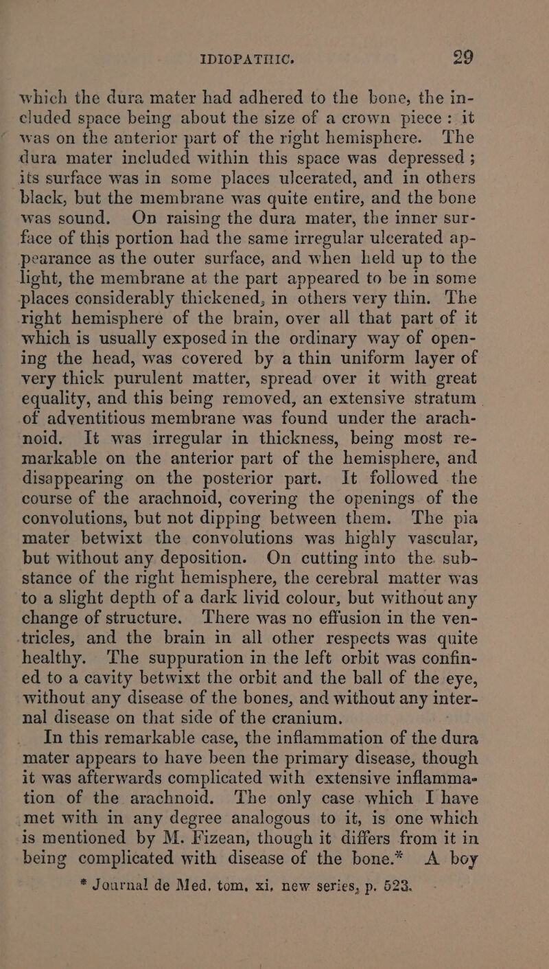 which the dura mater had adhered to the bone, the in- cluded space being about the size of a crown piece: it was on the anterior part of the right hemisphere. The dura mater included within this space was depressed ; its surface was in some places ulcerated, and in others black, but the membrane was quite entire, and the bone was sound. On raising the dura mater, the inner sur- face of this portion had the same irregular ulcerated ap- earance as the outer surface, and when held up to the light, the membrane at the part appeared to be in some places considerably thickened, in others very thin. The right hemisphere of the brain, over all that part of it which is usually exposed in the ordinary way of open- ing the head, was covered by a thin uniform layer of very thick purulent matter, spread over it with great equality, and this being removed, an extensive stratum | of adventitious membrane was found under the arach- noid. It was irregular in thickness, being most re- markable on the anterior part of the hemisphere, and disappearing on the posterior part. It followed the course of the arachnoid, covering the openings of the convolutions, but not dipping between them. The pia mater betwixt the convolutions was highly vascular, but without any deposition. On cutting into the sub- stance of the right hemisphere, the cerebral matter was to a slight depth of a dark livid colour, but without any change of structure. ‘There was no effusion in the ven- tricles, and the brain in all other respects was quite healthy. ‘The suppuration in the left orbit was confin- ed to a cavity betwixt the orbit and the ball of the eye, without any disease of the bones, and without any inter- nal disease on that side of the cranium. In this remarkable case, the inflammation of the ae mater appears to have been the primary disease, though it was afterwards complicated with extensive inflamma- tion of the arachnoid. The only case which I have met with in any degree analogous to it, is one which is mentioned by M. Fizean, though it differs from it in being complicated with disease of the bone.* &lt;A boy * Journal de Med. tom, xi, new series, p. 523.