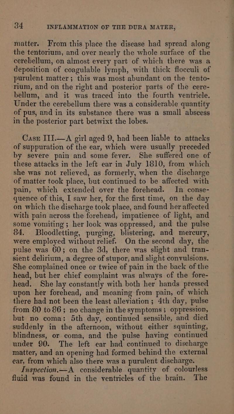 matter. From this place the disease had spread along the tentorium, and over nearly the whole surface of the cerebellum, on almost every part of which there was a deposition of coagulable lymph, with thick flocculi of purulent matter; this was most abundant on the tento- rium, and on the right and posterior parts of the cere- bellum, and it was traced into the fourth ventricle. Under the cerebellum there was a considerable quantity of pus, and in its substance there was a small abscess in the posterior part betwixt the lobes. Case III.—A girl aged 9, had been liable to attacks of suppuration of the ear, which were usually preceded by severe pain and some fever. She suffered one of these attacks in the left ear in July 1810, from which she was not relieved, as formerly, when the discharge of matter took place, but continued to be affected with pain, which extended over the forehead. In conse- quence of this, I saw her, for the first time, on the day on which the discharge took place, and found her affected with pain across the forehead, impatience of light, and some vomiting ; her look was oppressed, and the pulse 84, Bloodletting, purging, blistering, and mercury, were employed without relief. On the second day, the pulse was 60; on the 3d, there was slight and tran- sient delirium, a degree of stupor, and slight convulsions. She complained once or twice of pain in the back of the head, but her chief complaint was always of the fore- head. She lay constantly with both her hands pressed upon her forehead, and moaning from pain, of which there had not been the least alleviation; 4th day, pulse from 80 to 86; no change in the symptoms; oppression, but no coma: 5th day, continued sensible, and died suddenly in the afternoon, without either squinting, blindness, or coma, and the pulse having continued under 90. The left ear had continued to discharge matter, and an opening had formed behind the external ear, from which also there was a purulent discharge. Inspection.—A considerable quantity of colourless fluid was found in the ventricles of the brain. The