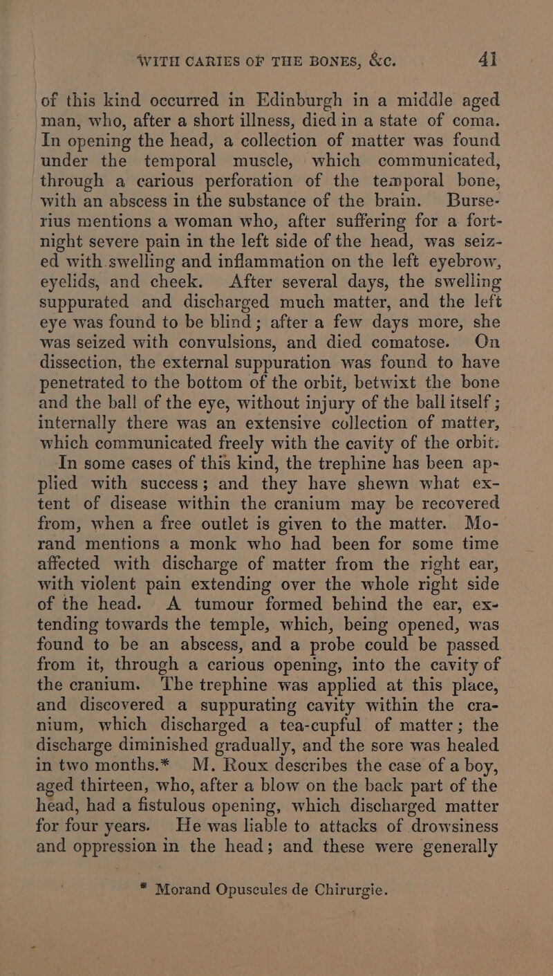 of this kind occurred in Edinburgh in a middle aged man, who, after a short illness, died in a state of coma. In opening the head, a collection of matter was found under the temporal muscle, which communicated, through a carious perforation of the temporal bone, with an abscess in the substance of the brain. Burse- rius mentions a woman who, after suffering for a fort- night severe pain in the left side of the head, was seiz- ed with swelling and inflammation on the left eyebrow, eyelids, and cheek. After several days, the swelling suppurated and discharged much matter, and the left eye was found to be blind; after a few days more, she was seized with convulsions, and died comatose. On dissection, the external suppuration was found to have penetrated to the bottom of the orbit, betwixt the bone and the ball of the eye, without injury of the ball itself ; internally there was an extensive collection of matter, which communicated freely with the cavity of the orbit: In some cases of this kind, the trephine has been ap- plied with success; and they have shewn what ex- tent of disease within the cranium may be recovered from, when a free outlet is given to the matter. Mo- rand mentions a monk who had been for some time affected with discharge of matter from the right ear, with violent pain extending over the whole right side of the head. A tumour formed behind the ear, ex- tending towards the temple, which, being opened, was found to be an abscess, and a probe could be passed from it, through a carious opening, into the cavity of the cranium. ‘The trephine was applied at this place, and discovered a suppurating cavity within the cra- nium, which discharged a tea-cupful of matter; the discharge diminished gradually, and the sore was healed in two months.* M. Roux describes the case of a boy, aged thirteen, who, after a blow on the back part of the head, had a fistulous opening, which discharged matter for four years. He was liable to attacks of drowsiness and oppression in the head; and these were generally * Morand Opuscules de Chirurgie.