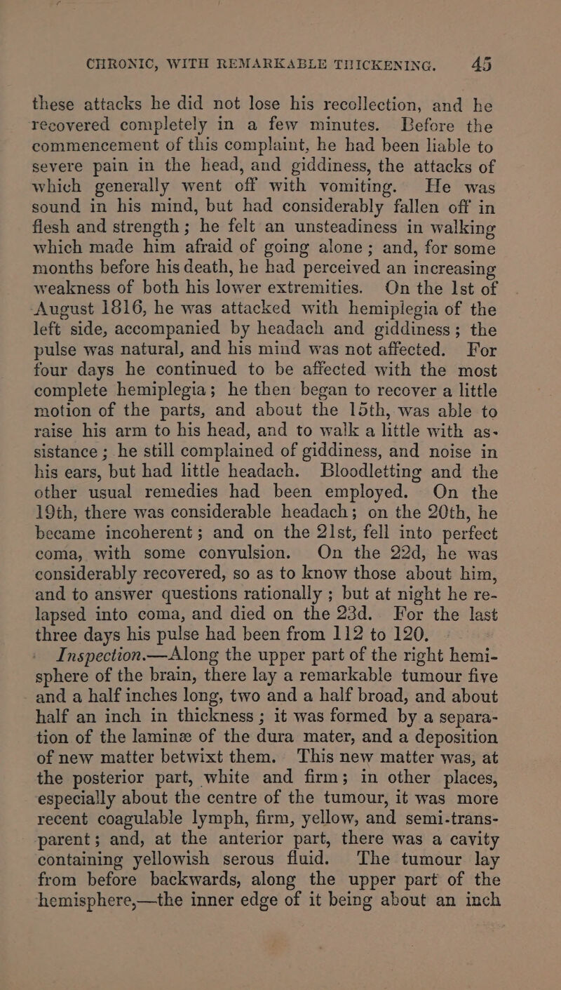 these attacks he did not lose his recollection, and he recovered completely in a few minutes. Before the commencement of this complaint, he had been liable to severe pain in the head, and giddiness, the attacks of which generally went off with vomiting. He was sound in his mind, but had considerably fallen off in flesh and strength ; he felt an unsteadiness in walking which made him afraid of going alone; and, for some months before his death, he had perceived an increasing weakness of both his lower extremities. On the Ist of August 1616, he was attacked with hemiplegia of the left side, accompanied by headach and giddiness; the pulse was natural, and his mind was not affected. For four days he continued to be affected with the most complete hemiplegia; he then began to recover a little motion of the parts, and about the 15th, was able to raise his arm to his head, and to walk a little with as- sistance ; he still complained of giddiness, and noise in his ears, but had little headach. Bloodletting and the other usual remedies had been employed. On the 19th, there was considerable headach; on the 20th, he became incoherent; and on the 2lst, fell into perfect coma, with some convulsion. On the 22d, he was considerably recovered, so as to know those about him, and to answer questions rationally ; but at night he re- lapsed into coma, and died on the 23d. For the last three days his pulse had been from 112 to 120, Inspection.— Along the upper part of the right hemi- sphere of the brain, there lay a remarkable tumour five and a half inches long, two and a half broad, and about half an inch in thickness ; it was formed by a separa- tion of the lamine of the dura mater, and a deposition of new matter betwixt them. This new matter was, at the posterior part, white and firm; in other places, especially about the centre of the tumour, it was more recent coagulable lymph, firm, yellow, and semi-trans- parent; and, at the anterior part, there was a cavity containing yellowish serous fluid. The tumour lay from before backwards, along the upper part of the hemisphere,—the inner edge of it being about an inch