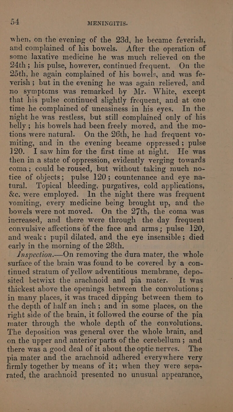 fai when, on the evening of the 23d, he became feverish, and complained of his bowels. After the operation of some laxative medicine he was much relieved on the 24th; his pulse, however, continued frequent. On the 25th, he again complained of his bowels, and was fe- verish ; but in the evening he was again relieved, and no symptoms was remarked by Mr. White, except that his pulse continued slightly frequent, and at one time he complained of uneasiness in his eyes. In the night he was restless, but still complained only of his belly ; his bowels had been freely moved, and the mo- tions were natural. On the 26th, he had frequent vo- miting, and in the evening became oppressed; pulse 120. I saw him for the first time at night. He was then in a state of oppression, evidently verging towards coma; could be roused, but without taking much no- tice of objects; pulse 120; countenance and eye na- tural. Topical bleeding, purgatives, cold applications, &amp;c. were employed. In the night there was frequent vomiting, every medicine being brought up, and the bowels were not moved. On the 27th, the coma was increased, and there were through the day frequent convulsive affections of the face and arms; pulse 120, and weak; pupil dilated, and the eye insensible; died early in the morning of the 28th. Jnspection.—On removing the dura mater, the whole surface of the brain was found to be covered by a con- tinued stratum of yellow adventitious membrane, depo- sited betwixt the arachnoid and pia mater. It was thickest above the openings between the convolutions ; in many places, it was traced dipping between them to the depth of half an inch; and in some places, on the right side of the brain, it followed the course of the pia mater through the whole depth of the convolutions. The deposition was general over the whole brain, and on the upper and anterior parts of the cerebellum; and there was a good deal of it about the optic nerves. The pia mater and the arachnoid adhered everywhere very firmly together by means of it; when they were sepa- rated, the arachnoid presented no unusual appearance,