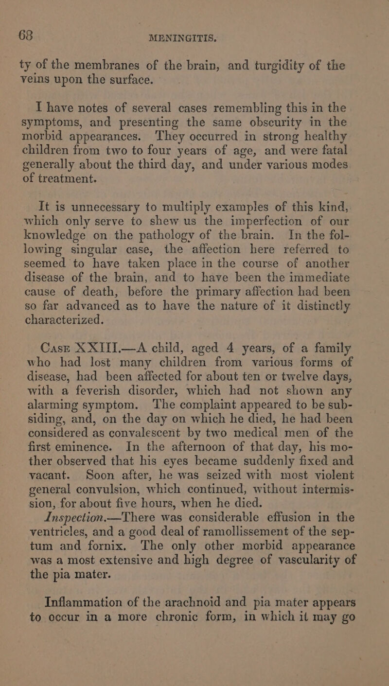 ty of the membranes of the brain, and turgidity of the veins upon the surface. T have notes of several cases remembling this in the symptoms, and presenting the same obscurity in the morbid appearances. They occurred in strong healthy children from two to four years of age, and were fatal generally about the third day, and under various modes of treatment. It is unnecessary to multiply examples of this kind, which only serve to shew us the imperfection of our knowledge on the pathology of the brain. In the fol- lowing singular case, the affection here referred to seemed to have taken place in the course of another disease of the brain, and to have been the immediate cause of death, before the primary affection had been so far advanced as to have the nature of it distinctly characterized. Casz XXITI.—A child, aged 4 years, of a family who had lost many children from various forms of disease, had been affected for about ten or twelve days, with a feverish disorder, which had not shown any alarming symptom. The complaint appeared to be sub- siding, and, on the day on which he died, he had been considered as convalescent by two medical men of the first eminence. In the afternoon of that day, his mo- ther observed that his eyes became suddenly fixed and vacant. Soon after, he was seized with most violent general convulsion, which continued, without intermis- sion, for about five hours, when he died. Inspection.—There was considerable effusion in the ventricles, and a good deal of ramollissement of the sep- tum and fornix. The only other morbid appearance was a most extensive and high degree of vascularity of the pia mater. Inflammation of the arachnoid and pia mater appears to occur in a more chronic form, in which it may go