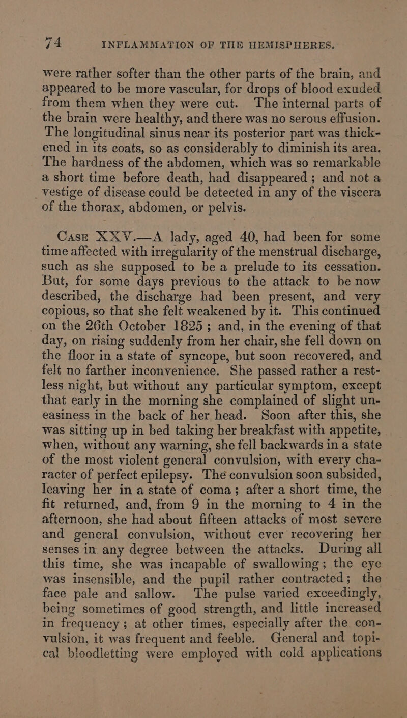 were rather softer than the other parts of the brain, and appeared to be more vascular, for drops of blood exuded from them when they were cut. The internal parts of the brain were healthy, and there was no serous effusion. The longitudinal sinus near its posterior part was thick- ened in its coats, so as considerably to diminish its area. The hardness of the abdomen, which was so remarkable a short time before death, had disappeared ; and not a _ vestige of disease could be detected in any of the viscera of the thorax, abdomen, or pelvis. Case XXV.—A lady, aged 40, had been for some time affected with irregularity of the menstrual discharge, such as she supposed to be a prelude to its cessation. But, for some days previous to the attack to be now described, the discharge had been present, and very copious, so that she felt weakened by it. This continued _ on the 26th October 1825; and, in the evening of that day, on rising suddenly from her chair, she fell down on the floor in a state of syncope, but soon recovered, and felt no farther inconvenience. She passed rather a rest- less night, but without any particular symptom, except that early in the morning she complained of slight un- easiness in the back of her head. Soon after this, she was sitting up in bed taking her breakfast with appetite, when, without any warning, she fell backwards in a state of the most violent general convulsion, with every cha- racter of perfect epilepsy. The convulsion soon subsided, leaving her in a state of coma; after a short time, the | fit returned, and, from 9 in the morning to 4 in the afternoon, she had about fifteen attacks of most severe and general convulsion, without ever recovering her senses in any degree between the attacks. During all this time, she was incapable of swallowing; the eye was insensible, and the pupil rather contracted; the face pale and sallow. The pulse varied exceedingly, being sometimes of good strength, and little increased in frequency ; at other times, especially after the con- vulsion, it was frequent and feeble. General and topi- cal bloodletting were employed with cold applications