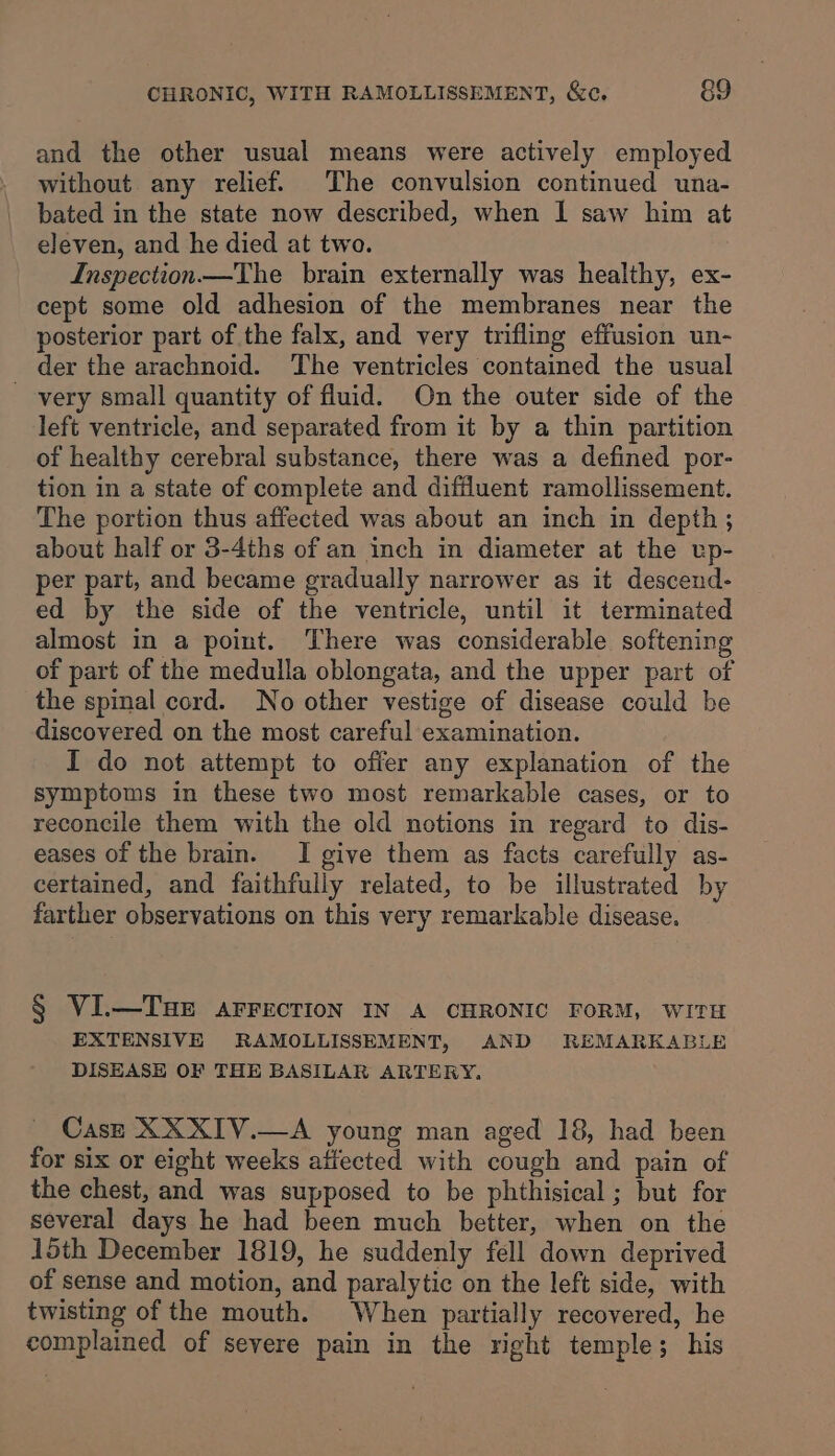 and the other usual means were actively employed without any relief. The convulsion continued una- bated in the state now described, when I saw him at eleven, and he died at two. Inspection —The brain externally was healthy, ex- cept some old adhesion of the membranes near the posterior part of the falx, and very trifling effusion un- der the arachnoid. The ventricles contained the usual very small quantity of fluid. On the outer side of the left ventricle, and separated from it by a thin partition of healthy cerebral substance, there was a defined por- tion in a state of complete and diffluent ramollissement. The portion thus affected was about an inch in depth ; about half or 3-4ths of an inch in diameter at the up- per part, and became gradually narrower as it descend- ed by the side of the ventricle, until it terminated almost in a point. There was considerable softening of part of the medulla oblongata, and the upper part of the spinal cord. No other vestige of disease could be discovered on the most careful examination. I do not attempt to offer any explanation of the symptoms in these two most remarkable cases, or to reconcile them with the old notions in regard to dis- eases of the brain. I give them as facts carefully as- certained, and faithfully related, to be illustrated by farther observations on this very remarkable disease. § VI.—TuHE AFFECTION IN A CHRONIC FORM, WITH EXTENSIVE RAMOLLISSEMENT, AND REMARKABLE DISEASE OF THE BASILAR ARTERY, Cas—e XXXIV.—A young man aged 18, had been for six or eight weeks affected with cough and pain of the chest, and was supposed to be phthisical ; but for several days he had been much better, when on the 15th December 1819, he suddenly fell down deprived of sense and motion, and paralytic on the left side, with twisting of the mouth. When partially recovered, he complained of severe pain in the right temple; his