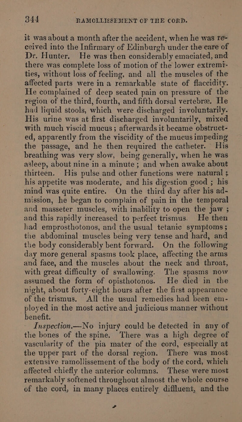 it was about a month after the accident, when he was re- ceived into the Infirmary of Edinburgh under the care of Dr. Hunter. He was then considerably emaciated, and there was complete loss of motion of the lower extremt- ties, without loss of feeling, and all the muscles of the affected parts were in a remarkable state of flaccidity. He complained of deep seated pain on pressure of the region of the third, fourth, and fifth dorsal vertebra. He had liquid stools, which were discharged involuntarily. His urine was at first discharged involuntarily, mixed with much viscid mucus; afterwards it became obstruct- ed, apparently from the viscidity of the mucus impeding the passage, and he then required the catheter. His breathing was very slow, being generally, when he was asleep, about nine in a minute; and when awake about thirteen. His pulse and other functions were natural ; his appetite was moderate, and his digestion good ; his mind was quite entire. On the third day after his ad- mission, he began to complain of pain in the temporal and masseter muscles, with inability to open the jaw ; and this rapidly increased to perfect trismus. He then had emprosthotonos, and the usual tetanic symptoms ; the abdominal muscles being very tense and hard, and the body considerably bent forward. On the following day more general spasms took place, affecting the arms and face, and the muscles about the neck and throat, with great difficulty of swallowing. The spasms now assumed the form of opisthotonos. He died in the night, about forty-eight hours after the first appearance of the trismus. All the usual remedies had been em- ployed in the most active and judicious manner without benefit. Inspection.—No injury could be detected in any of the bones of the spine. There was a high degree of vascularity of the pia mater of the cord, especially at the upper part of the dorsal region. There was most extensive ramollissement of the body of the cord, which affected chiefly the anterior columns. ‘These were most remarkably softened throughout almost the whole course of the cord, in many places entirely diffluent, and the ?-