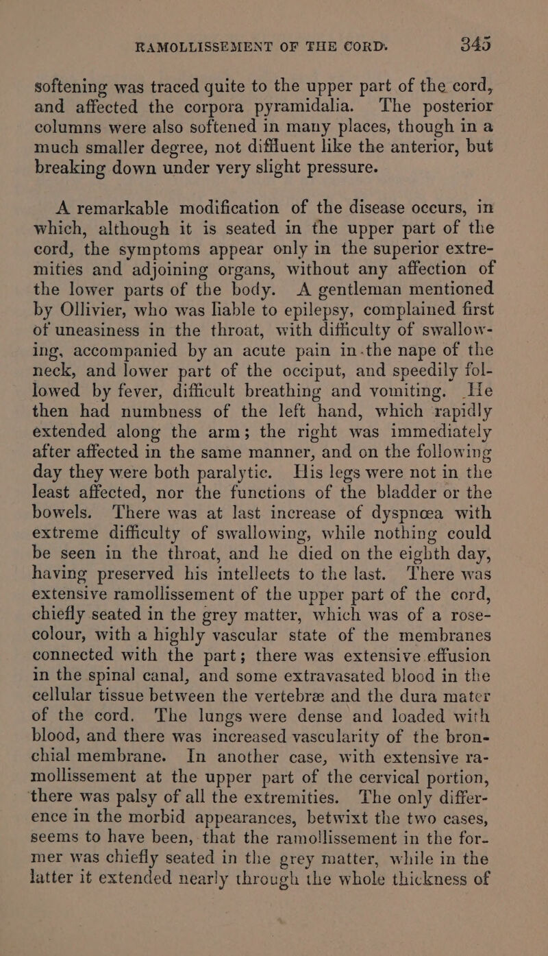 softening was traced quite to the upper part of the cord, and affected the corpora pyramidalia. The posterior columns were also softened in many places, though in a much smaller degree, not diffluent like the anterior, but breaking down under very slight pressure. A remarkable modification of the disease occurs, in which, although it is seated in the upper part of the cord, the symptoms appear only in the superior extre- mities and adjoining organs, without any affection of the lower parts of the body. A gentleman mentioned by Ollivier, who was liable to epilepsy, complained first of uneasiness in the throat, with difficulty of swallow- ing, accompanied by an acute pain in-the nape of the neck, and lower part of the occiput, and speedily fol- lowed by fever, difficult breathing and vomiting. He then had numbness of the left hand, which ‘rapidly extended along the arm; the right was immediately after affected in the same manner, and on the following day they were both paralytic. His legs were not in the least affected, nor the functions of the bladder or the bowels. There was at last increase of dyspneea with extreme difficulty of swallowing, while nothing could be seen in the throat, and he died on the eighth day, having preserved his intellects to the last. There was extensive ramollissement of the upper part of the cord, chiefly seated in the grey matter, which was of a rose- colour, with a highly vascular state of the membranes connected with the part; there was extensive effusion in the spinal canal, and some extravasated blood in the cellular tissue between the vertebre and the dura mater of the cord. The lungs were dense and loaded with blood, and there was increased vascularity of the bron- chial membrane. In another case, with extensive ra- mollissement at the upper part of the cervical portion, ‘there was palsy of all the extremities. The only differ- ence in the morbid appearances, betwixt the two cases, seems to have been, that the ramollissement in the for- mer was chiefly seated in the grey matter, while in the latter it extended nearly through the whole thickness of