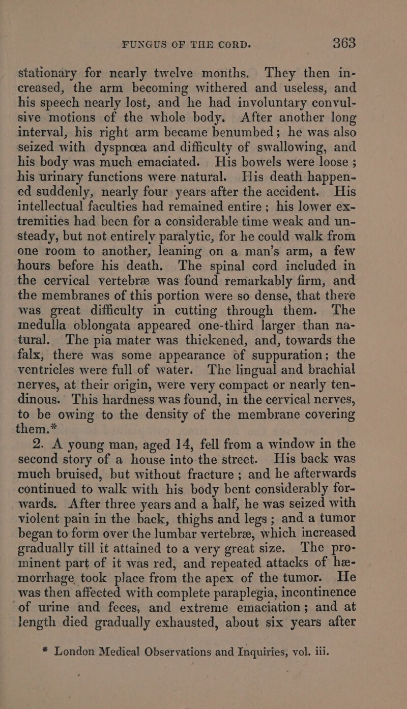 stationary for nearly twelve months. They then in- creased, the arm becoming withered and useless, and his speech nearly lost, and he had involuntary convul- sive motions of the whole body. After another long interval, his right arm became benumbed; he was also seized with dyspnoea and difficulty of swallowing, and his body was much emaciated. His bowels were loose ; his urinary functions were natural. His death happen- ed suddenly, nearly four years after the accident. His intellectual faculties had remained entire ; his lower ex- tremities had been for a considerable time weak and un- steady, but not entirely paralytic, for he could walk from one room to another, leaning on a man’s arm, a few hours before his death. The spinal cord included in the cervical vertebrze was found remarkably firm, and the membranes of this portion were so dense, that there was great difficulty in cutting through them. The medulla oblongata appeared one-third larger than na- tural. The pia mater was thickened, and, towards the falx, there was some appearance of suppuration; the ventricles were full of water. The lingual and brachial nerves, at their origin, were very compact or nearly ten- dinous. This hardness was found, in the cervical nerves, to be owing to the density of the membrane covering them.* 2. A young man, aged 14, fell from a window in the second story of a house into-the street. His back was much bruised, but without fracture ; and he afterwards continued to walk with his body bent considerably for- wards. After three years and a half, he was seized with violent pain in the back, thighs and legs; and a tumor began to form over the lumbar vertebre, which increased gradually till it attained to a very great size. The pro- minent part of it was red, and repeated attacks of he- morrhage took place from the apex of the tumor. He was then affected with complete paraplegia, incontinence ‘of urine and feces, and extreme emaciation; and at length died gradually exhausted, about six years after * London Medical Observations and Inquiries, vol. iii.