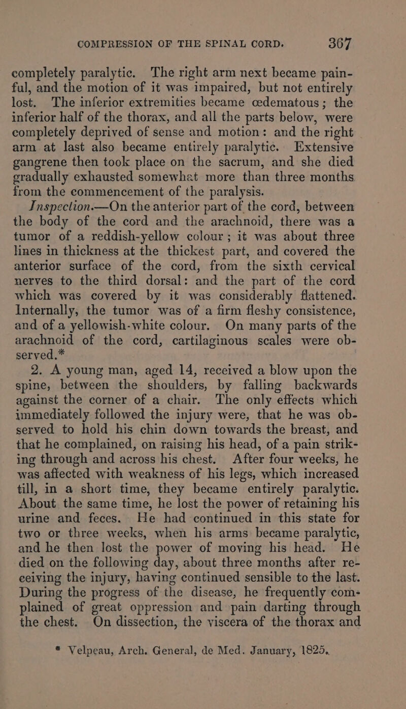 completely paralytic. The right arm next became pain- ful, and the motion of it was impaired, but not entirely lost. The inferior extremities became cedematous; the inferior half of the thorax, and all the parts below, were completely deprived of sense and motion: and the right arm at last also became entirely paralytic. Extensive gangrene then took place on the sacrum, and she died gradually exhausted somewhat more than three months from the commencement of the paralysis. Inspeclion.—On the anterior part of the cord, between the body of the cord and the arachnoid, there was a tumor of a reddish-yellow colour ; it was about three lines in thickness at the thickest part, and covered the anterior surface of the cord, from the sixth cervical nerves to the third dorsal: and the part of the cord which was covered by it was considerably flattened. Internally, the tumor was of a firm fleshy consistence, and of a yellowish-white colour. On many parts of the arachnoid of the cord, cartilaginous scales were ob- served.* 2. A young man, aged 14, received a blow upon the spine, between the shoulders, by falling backwards against the corner of a chair. The only effects which immediately followed the injury were, that he was ob- served to hold his chin down towards the breast, and that he complained, on raising his head, of a pain strik- ing through and across his chest. After four weeks, he was affected with weakness of his legs, which increased till, in a short time, they became entirely paralytic. About the same time, he lost the power of retaining his urine and feces. He had continued in this state for two or three weeks, when his arms became paralytic, and he then lost the power of moving his head. He died on the following day, about three months after re- eeiving the injury, having continued sensible to the last. During the progress of the disease, he frequently com- plained of great oppression and pain darting through the chest. On dissection, the viscera of the thorax and * Velpeau, Arch, General, de Med. January, 1825.