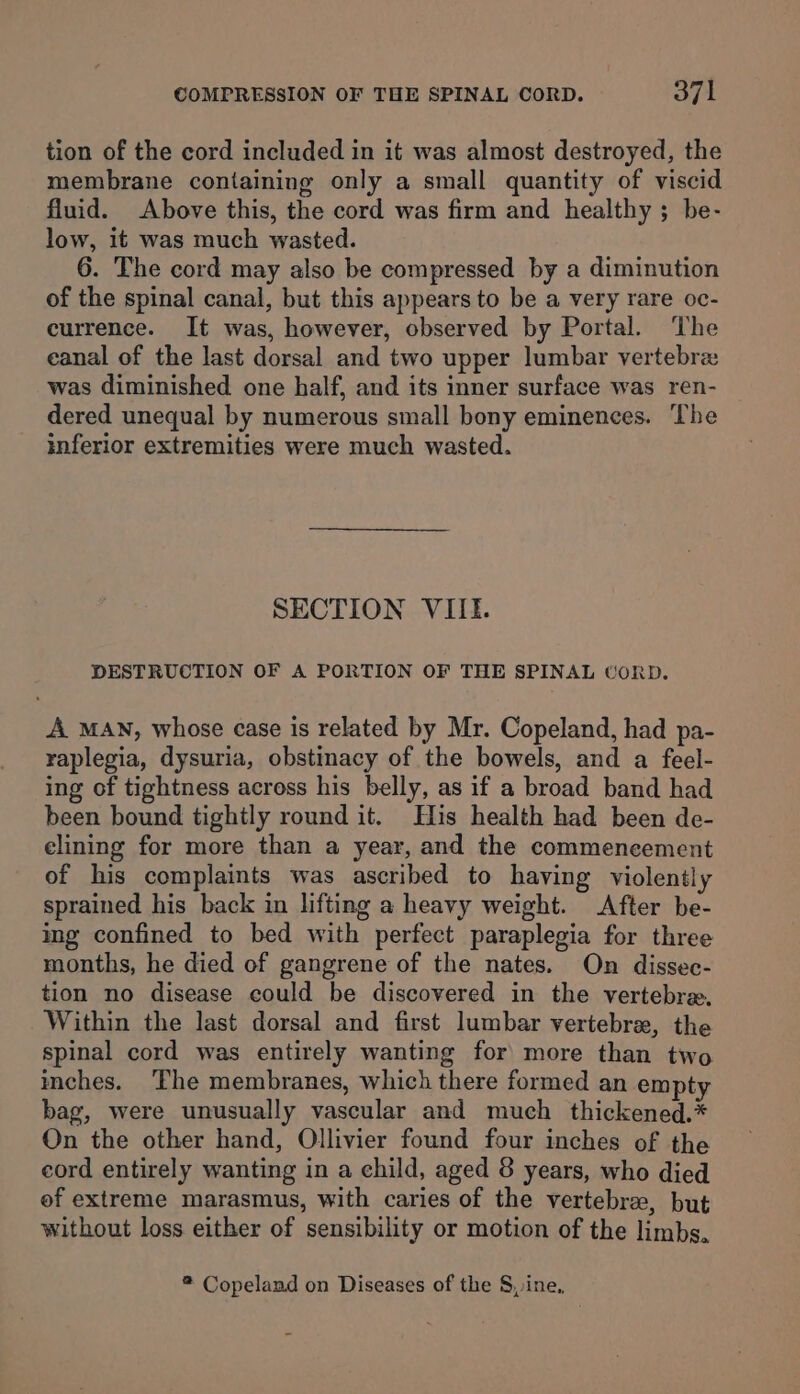 tion of the cord included in it was almost destroyed, the membrane containing only a small quantity of viscid fluid. Above this, the cord was firm and healthy ; be- low, it was much wasted. 6. The cord may also be compressed by a diminution of the spinal canal, but this appears to be a very rare oc- currence. It was, however, observed by Portal. The eanal of the last dorsal and two upper lumbar vertebrz was diminished one half, and its inner surface was ren- dered unequal by numerous small bony eminences. The inferior extremities were much wasted. SECTION VIIL. DESTRUCTION OF A PORTION OF THE SPINAL CORD. A MAN, whose case is related by Mr. Copeland, had pa- raplegia, dysuria, obstinacy of the bowels, and a feel- ing of tightness across his belly, as if a broad band had been bound tightly round it. His health had been de- elining for more than a year, and the commencement of his complaints was ascribed to having violently sprained his back in lifting a heavy weight. After be- ing confined to bed with perfect paraplegia for three months, he died of gangrene of the nates. On dissec- tion no disease could be discovered in the vertebre. Within the last dorsal and first lumbar vertebra, the spinal cord was entirely wanting for more than two inches. ‘The membranes, which there formed an empty bag, were unusually vascular and much _ thickened.* On the other hand, Ollivier found four inches of the cord entirely wanting in a child, aged 8 years, who died of extreme marasmus, with caries of the vertebrae, but without loss either of sensibility or motion of the limbs. ® Copeland on Diseases of the Sine,