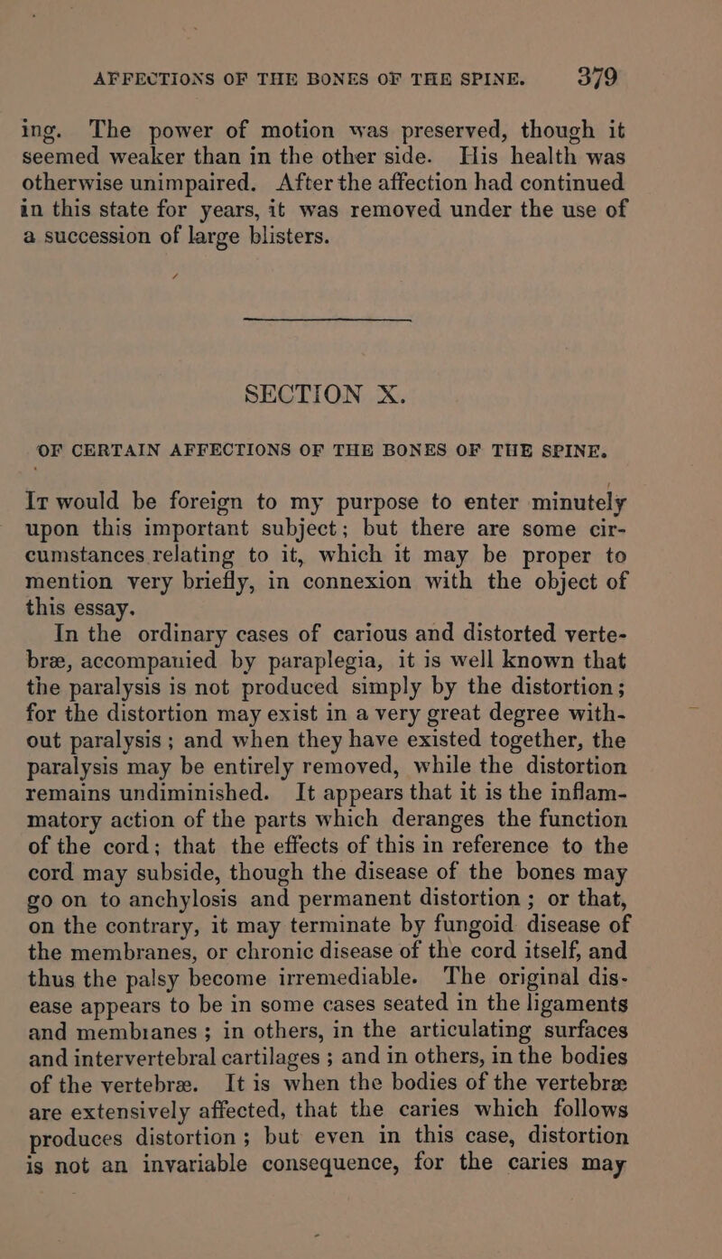 ing. The power of motion was preserved, though it seemed weaker than in the other side. His health was otherwise unimpaired. After the affection had continued in this state for years, it was removed under the use of a succession of large blisters. 4 SECTION X. OF CERTAIN AFFECTIONS OF THE BONES OF THE SPINE. Ir would be foreign to my purpose to enter minutely upon this important subject; but there are some cir- cumstances relating to it, which it may be proper to mention very briefly, in connexion with the object of this essay. In the ordinary cases of carious and distorted verte- bree, accompanied by paraplegia, it is well known that the paralysis is not produced simply by the distortion ; for the distortion may exist in a very great degree with- out paralysis ; and when they have existed together, the paralysis may be entirely removed, while the distortion remains undiminished. It appears that it is the inflam- matory action of the parts which deranges the function of the cord; that the effects of this in reference to the cord may subside, though the disease of the bones may go on to anchylosis and permanent distortion ; or that, on the contrary, it may terminate by fungoid disease of the membranes, or chronic disease of the cord itself, and thus the palsy become irremediable. The original dis- ease appears to be in some cases seated in the ligaments and membranes ; in others, in the articulating surfaces and intervertebral cartilages ; and in others, in the bodies of the vertebra. It is when the bodies of the vertebrx are extensively affected, that the caries which follows produces distortion ; but even in this case, distortion is not an invariable consequence, for the caries may