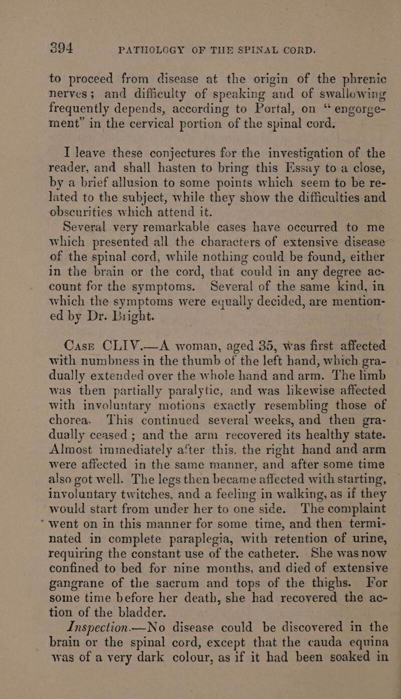 to proceed from disease at the origin of the phrenic nerves; and difficulty of speaking and of swallowing frequently depends, according to Portal, on “ engorge- ment’ in the cervical portion of the spinal cord. I leave these conjectures for the investigation of the reader, and shall hasten to bring this Essay to a close, by a brief allusion to some points which seem to be re- lated to the subject, while they show the difficulties and obscurities which attend it. Several very remarkable cases have occurred to me which presented all the characters of extensive disease of the spinal cord, while nothing could be found, either in the brain or the cord, that could in any degree ac- count for the symptoms. Several of the same kind, in which the symptoms were equally decided, are mention- ed by Dr. Bright. Case CLIV.—A woman, aged 35, was first affected with numbness in the thumb of the left hand, which gra- dually extended over the whole hand and arm. The limb was then partially paralytic, and was likewise affected with involuntary motions exactly resembling those of chorea. This continued several weeks, and then gra- dually ceased ; and the arm recovered its healthy state. Almost immediately a‘ter this, the right hand and arm were affected in the same manner. and after some time also got well. The legs then became affected with starting, involuntary twitches, and a feeling in walking, as if they would start from under her to one side. The complaint ‘went on in this manner for some time, and then termi- nated in complete paraplegia, with retention of urine, requiring the constant use of the catheter. She was now confined to bed for nine months, and died of extensive gangrane of the sacrum and tops of the thighs. For some time before her death, she had recovered the ac- tion of the bladder. Inspection.—No disease could be discovered in the brain or the spinal cord, except that the cauda equina was of a very dark colour, as if it had been soaked in