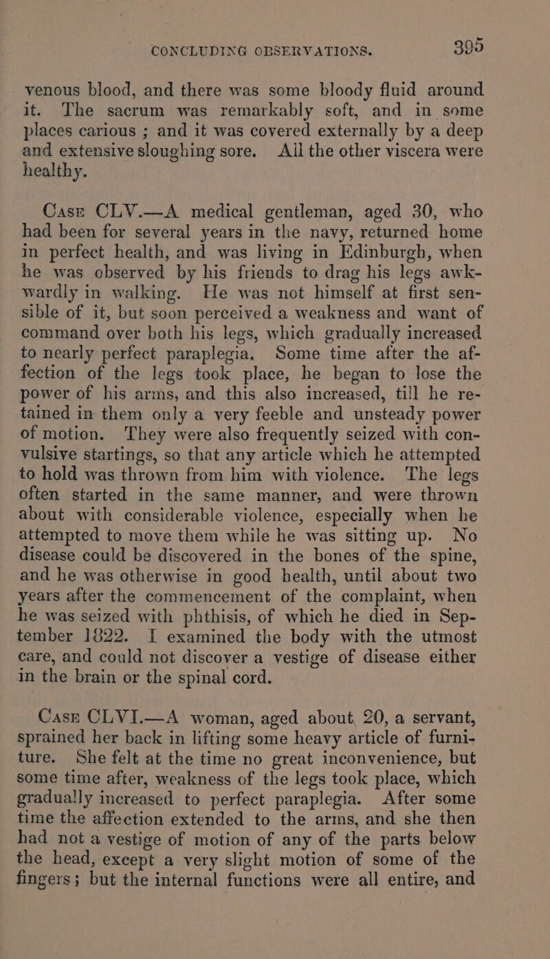 venous blood, and there was some bloody fluid around it. The sacrum was remarkably soft, and in some places carious ; and it was covered externally by a deep and extensive sloughing sore. Ail the other viscera were healthy. Cass CLV.—A medical gentleman, aged 30, who had been for several years in the navy, returned home in perfect health, and was living in Edinburgh, when he was observed by his friends to drag his legs awk- wardly in walking. He was not himself at first sen- sible of it, but soon perceived a weakness and want of command over both his legs, which gradually increased to nearly perfect paraplegia. Some time after the af- fection of the legs took place, he began to lose the power of his arms, and this also increased, till he re- tained in them only a very feeble and unsteady power of motion. They were also frequently seized with con- vulsive startings, so that any article which he attempted to hold was thrown from him with violence. The legs often started in the same manner, and were thrown about with considerable violence, especially when he attempted to move them while he was sitting up. No disease could be discovered in the bones of the spine, and he was otherwise in good health, until about two years after the commencement of the complaint, when he was seized with phthisis, of which he died in Sep- tember 1822. I examined the body with the utmost care, and could not discover a vestige of disease either in the brain or the spinal cord. Case CLVI.—A woman, aged about, 20, a servant, sprained her back in lifting some heavy article of furni- ture. She felt at the time no great inconvenience, but some time after, weakness of the legs took place, which gradually increased to perfect paraplegia. After some time the affection extended to the arms, and she then had not a vestige of motion of any of the parts below the head, except a very slight motion of some of the fingers; but the internal functions were all entire, and