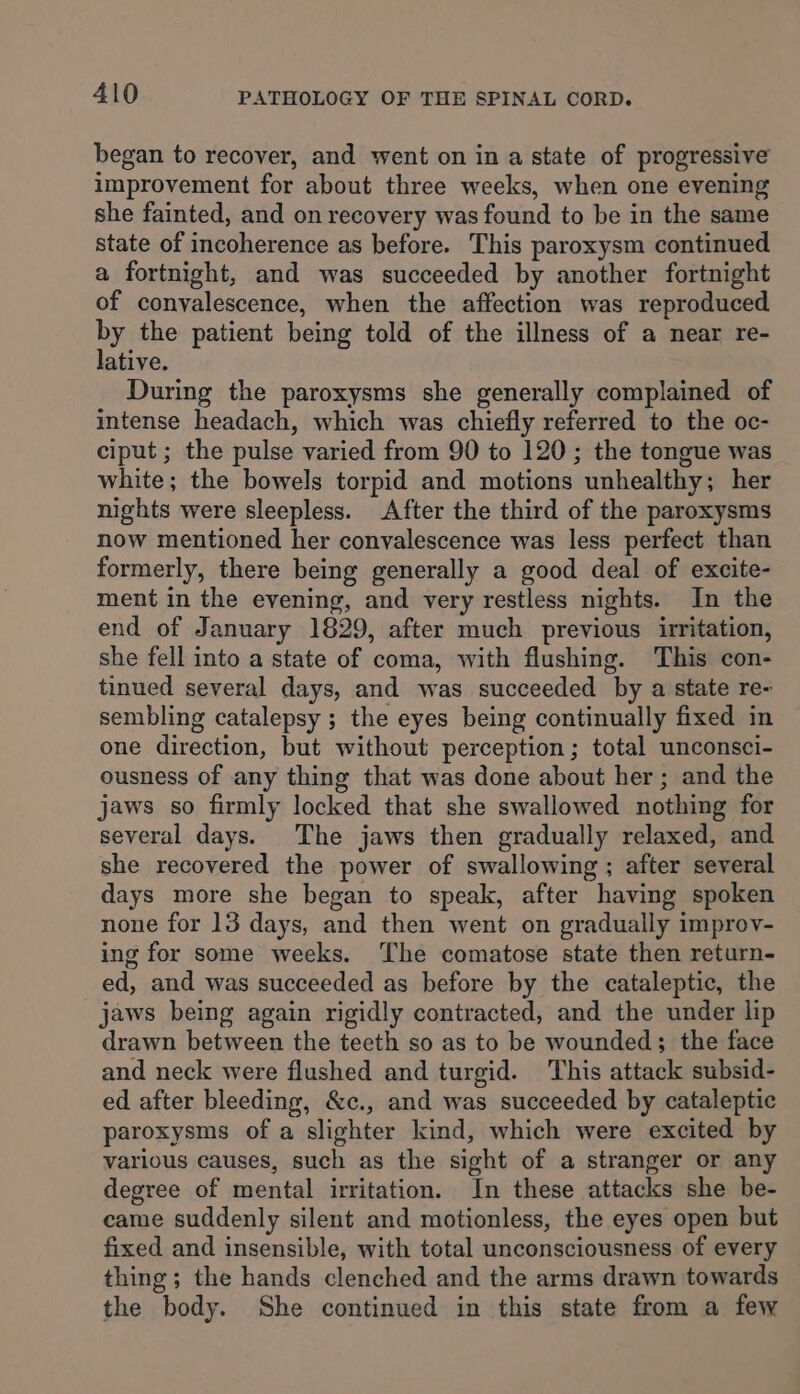 began to recover, and went on in a state of progressive improvement for about three weeks, when one evening she fainted, and on recovery was found to be in the same state of incoherence as before. This paroxysm continued a fortnight, and was succeeded by another fortnight of convalescence, when the affection was reproduced by the patient being told of the illness of a near re- lative. During the paroxysms she generally complained of intense headach, which was chiefly referred to the oc- ciput ; the pulse varied from 90 to 120; the tongue was white; the bowels torpid and motions unhealthy; her nights were sleepless. After the third of the paroxysms now mentioned her convalescence was less perfect than formerly, there being generally a good deal of excite- ment in the evening, and very restless nights. In the end of January 1829, after much previous irritation, she fell into a state of coma, with flushing. This con- tinued several days, and was succeeded by a state re- sembling catalepsy ; the eyes being continually fixed in one direction, but without perception; total unconsci- ousness of any thing that was done about her; and the jaws so firmly locked that she swallowed nothing for several days. The jaws then gradually relaxed, and she recovered the power of swallowing ; after several days more she began to speak, after having spoken none for 13 days, and then went on gradually improv- ing for some weeks. The comatose state then return- ed, and was succeeded as before by the cataleptic, the jaws being again rigidly contracted, and the under lip drawn between the teeth so as to be wounded; the face and neck were flushed and turgid. This attack subsid- ed after bleeding, &amp;c., and was succeeded by cataleptic paroxysms of a slighter kind, which were excited by various causes, such as the sight of a stranger or any degree of mental irritation. In these attacks she be- came suddenly silent and motionless, the eyes open but fixed and insensible, with total unconsciousness of every thing; the hands clenched and the arms drawn towards the body. She continued in this state from a few