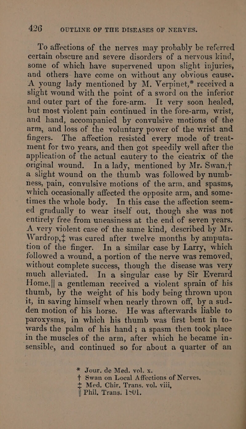 To affections of the nerves may probably be referred certain obscure and severe disorders of a nervous kind, some of which have supervened upon slight injuries, and others have come on without any obvious cause. A young lady mentioned by M. Verpinet,* received a slight wound with the point of a sword on the inferior and outer part of the fore-arm. It very soon healed, but most violent pain continued in the fore-arm, wrist, and hand, accompanied by convulsive motions of the arm, and loss of the voluntary power of the wrist and fingers. The affection resisted every mode of treat- ment for two years, and then got speedily well after the application of the actual cautery to the cicatrix of the original wound. Ina lady, mentioned by Mr. Swan,t a slight wound on the thumb was followed by numb- ness, pain, convulsive motions of the arm, and spasms, which occasionally affected the opposite arm, and some- times the whole body. In this case the affection seem- ed gradually to wear itself out, though she was not entirely free from uneasiness at the end of seven years. A very violent case of the same kind, described by Mr. Wardrop,{ was cured after twelve months by amputa- tion of the finger. In a similar case by Larry, which followed a wound, a portion of the nerve was removed, without complete success, though the disease was very much alleviated. In a singular case by Sir Everard Home.|| a gentleman received a violent sprain of his thumb, by the weight of his body being thrown upon it, in saving himselt when nearly thrown off, by a sud- den motion of his horse. He was afterwards liable to paroxysms, in which his thumb was first bent in to- wards the palm of his hand; a spasm then took place in the muscles of the arm, after which he became in- sensible, and continued so for about a quarter of an * Jour, de Med. vol. x. + Swan on Local Affections of Nerves. + Med. Chir, Trans, vol. viii, || Phil, Trans, 1&gt;U1.