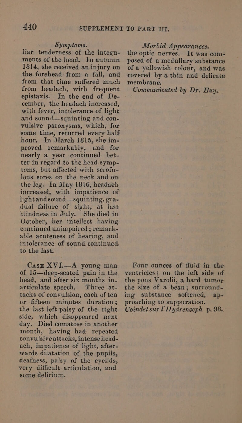 Symptoms. liar tenderness of the integu- ments of the head. In autumn 1814, she received an injury on the forehead: from a fall, and from that time suffered much from headach, with frequent epistaxis. In the end of De- cember, the headach increased, with fever, intolerance of light and soun:!—squinting and con- vulsive paroxysms, which, for some time, recurred every half hour. In March 1815, she im- proved remarkably, and for nearly a year continued bet- ter in regard to the head-symp- toms, but affected with scrofu- lous sores on the neck and on the leg. In May (816, headach increased, with impatience of light and sonnd—sguinting, gra- dual failure of sight, at last biindness in July. She died in October, her intellect having continued unimpaired ; remark- able acuteness of hearing, and intolerance of sound continued to the last. Case XVI.—A young man of 15—deep-seated pain in the head, and after six months in- articulate speech. Three at- tacks of convulsion, each of ten or fifteen minutes duration; the last left palsy of the right side, which disappeared next day. Died comatose in another month, having had repeated convulsive attacks, intense head- ach, impatience of light, after- wards dilatation of the pupils, deafness, palsy of the eyelids, very difficult articulation, and some delirium. Morbid Appearances. the optic nerves. It was com- posed of a medullary substance of a yellowish colour, and was covered by a thin and delicate membrane. Communicated by Dr. Hay. Four ounces of fluid in the ventricles; on the left side of the pons Varolii, a hard tumor the size of a bean; surround- ing substance softened, ap- proaching to suppuration. Coindet sur f Iydrenceph p. 98..