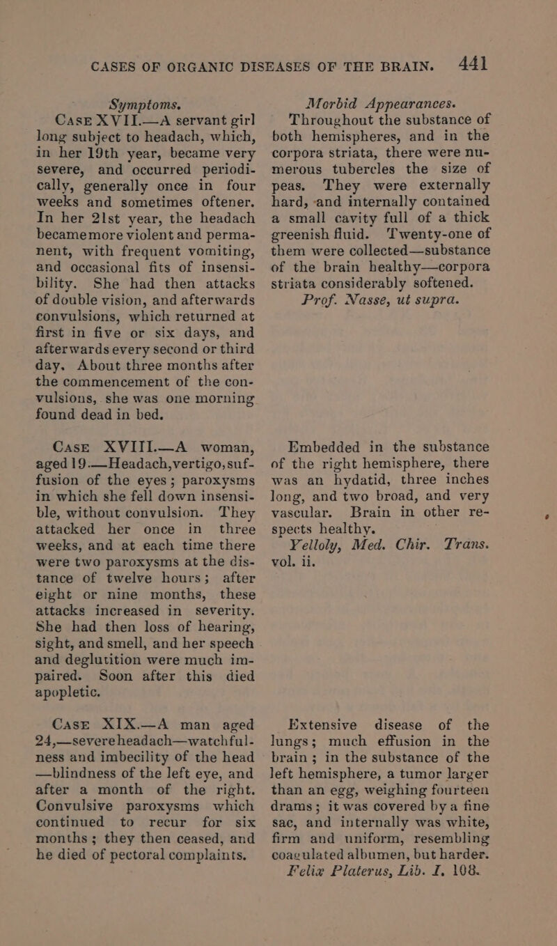 CasE XVII.—A servant girl long subject to headach, which, in her 19th year, became very severe, and occurred periodi- cally, generally once in four weeks and sometimes oftener. In her 2lst year, the headach becamemore violent and perma- nent, with frequent vomiting, and occasional fits of insensi- bility. She had then attacks of double vision, and afterwards convulsions, which returned at first in five or six days, and afterwards every second or third day. About three months after the commencement of the con- vulsions, she was one morning found dead in bed. CasE XVIII.—A woman, aged 19.—Headach, vertigo, suf- fusion of the eyes; paroxysms in which she fell down insensi- ble, without convulsion. They attacked her once in three weeks, and at each time there were two paroxysms at the dis- tance of twelve hours; after eight or nine months, these attacks increased in severity. She had then loss of hearing, sight, and smell, and her speech and deglutition were much im- paired. Soon after this died apopletic. CasE XIX.—A man aged 24,—-severe headach—watchful- ness and imbecility of the head —blindness of the left eye, and after a month of the right. Convulsive paroxysms which continued to recur for six months ; they then ceased, and he died of pectoral complaints. 44} Throughout the substance of both hemispheres, and in the corpora striata, there were nu- merous tubercles the size of peas. They were externally hard, ‘and internally contained a small cavity full of a thick greenish fluid. ‘Twenty-one of them were collected—substance of the brain healthy—corpora striata considerably softened. Prof. Nasse, ut supra. Embedded in the substance of the right hemisphere, there was an hydatid, three inches long, and two broad, and very vascular. Brain in other re- spects healthy. Yelloly, Med. Chir. Trans. vol. ii. Extensive disease of the lungs; much effusion in the brain ; in the substance of the left hemisphere, a tumor larger than an egg, weighing fourteen drams; it was covered bya fine sac, and internally was white, firm and uniform, resembling coagulated albumen, but harder. Felix Platerus, Lib. I, 108.