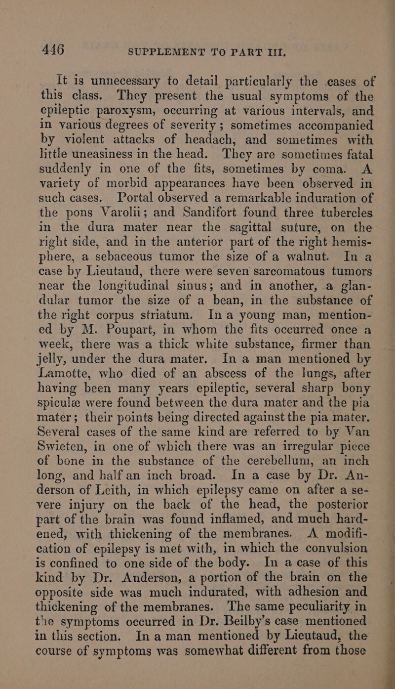 It is unnecessary to detail particularly the eases of this class. They present the usual symptoms of the epileptic paroxysm, occurring at various intervals, and in various degrees of severity ; sometimes accompanied by violent attacks of headach, and sometimes with little uneasiness in the head. They are sometimes fatal suddenly in one of the fits, sometimes by coma. A variety of morbid appearances have been observed in such cases. Portal observed a remarkable induration of the pons Varolii; and Sandifort found three tubercles in the dura mater near the sagittal suture, on the right side, and in the anterior part of the right hemis- phere, a sebaceous tumor the size of a walnut. In a case by Lieutaud, there were seven sarcomatous tumors near the longitudinal sinus; and in another, a glan- dular tumor the size of a bean, in the substance of the right corpus striatum. Ina young man, mention- ed by M. Poupart, in whom the fits occurred once a week, there was a thick white substance, firmer than jelly, under the dura mater. In a man mentioned by Lamotte, who died of an abscess of the lungs, after having been many years epileptic, several sharp bony spiculee were found between the dura mater and the pia mater; their points being directed against the pia mater. Several cases of the same kind are referred to by Van Swieten, in one of which there was an irregular piece of bone in the substance of the cerebellum, an inch long, and half an inch broad. In a case by Dr. An- derson of Leith, in which epilepsy came on after a se- vere injury on the back of the head, the posterior part of the brain was found inflamed, and much hard- ened, with thickening of the membranes. &lt;A modifi- cation of epilepsy is met with, in which the convulsion is confined to one side of the body. In a case of this kind by Dr. Anderson, a portion of the brain on the opposite side was much indurated, with adhesion and thickening of the membranes. The same peculiarity in the symptoms occurred in Dr. Beilby’s case mentioned in this section. In aman mentioned by Lieutaud, the course of symptoms was somewhat different from those