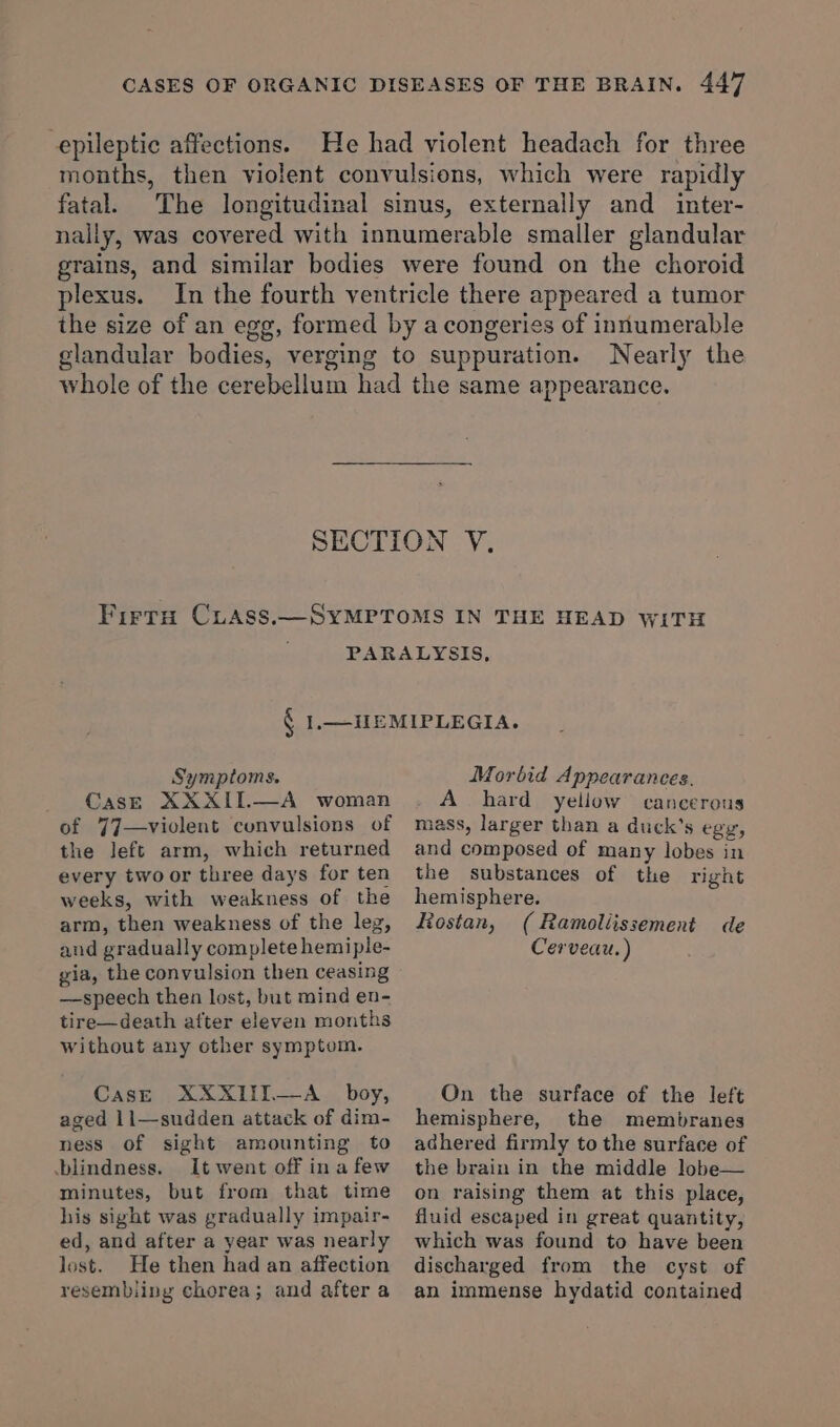 epileptic affections. He had violent headach for three months, then violent convulsions, which were rapidly fatal. The longitudinal sinus, externally and inter- nally, was covered with innumerable smaller glandular grains, and similar bodies were found on the choroid plexus. In the fourth ventricle there appeared a tumor the size of an egg, formed by a congeries of innumerable glandular bodies, verging to suppuration. Nearly the whole of the cerebellum had the same appearance. SECTION V. Firra CLAss.—SYMPTOMS IN THE HEAD WITH PARALYSIS, ¢ 1.—JIEMIPLEGIA. Symptoms. CasE XXXIL—A woman of 77—violent convulsions of the Jeft arm, which returned every two or three days for ten weeks, with weakness of the arm, then weakness of the leg, and gradually complete hemiple- gia, the convulsion then ceasing —speech then lost, but mind en- tire—death atter eleven months without any other symptom. CasE XXXIII—A_ boy, aged 11—sudden attack of dim- ness of sight amounting to blindness. It went off in a few minutes, but from that time his sight was gradually impair- ed, and after a year was nearly lost. He then had an affection resembling chorea; and after a Morbid Appearances. A hard yellow cancerous mass, larger than a duck’s egg, and composed of many lobes in the substances of the right hemisphere. Rostan, ( Ramoliissement de Cerveau. ) On the surface of the left hemisphere, the membranes adhered firmly to the surface of the brain in the middle lobe— on raising them at this place, fluid escaped in great quantity, which was found to have been discharged from the cyst of an immense hydatid contained