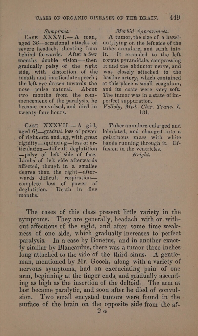 CasE XXXVI.—A man, aged 36—occasional attacks of severe headach, shooting from behind forwards. After a few months double vision-—then gradually palsy of the right side, with distortion of the mouth and inarticulate speech ; the left eye drawn towards the nose—pulse natural. About two months from the com- mencement of the paralysis, he became convulsed, and died in twenty-four hours. CasE XXXVII.—A girl, aged 64—gradual loss of power of right arm and leg, with great rigidity—squinting—loss of ar- ‘ticulation—difficult deglutition —palsy of left’ side of face. Limbs of left side afterwards affected, though in a smaller degree than the right—after- wards difficult respiration— complete loss of power of deglutition. Death in five ‘months. 449 A tumor, the size of a hazel- nut, lying on the left side of the tuber annulare, and sunk into it. It extended to the left corpus pyramidale, compressing it and the abductor nerve, and was closely attached to the basilar artery, which contained at this place a small coagulum, and its coats were very soft. The tumor was in astate of im- perfect suppuration. Yelloly, Med. Chir. Trans. I. 181. Tuber annulare enlarged and lobulated, and changed into a gelatinous mass with white bands running through it. Ef- fusion in the ventricles. Bright. symptoms. out affections of the sight, and after some time weak- ness of one side, which gradually increases to perfect paralysis. In a case by Bonetus, and in another exact- ly similar by Blancardus, there was a tumor three inches long attached to the side of the third sinus. A gentle- man, mentioned by Mr. Gooch, along with a variety of nervous symptoms, had an excruciating pain of one arm, beginning at the finger ends, and gradually ascend- ing as high as the insertion of the deltoid. The arm at last became paralytic, and soon after he died of convul- sion. ‘Two small encysted tumors were found in the surface of the brain on aS opposite side from the af- G