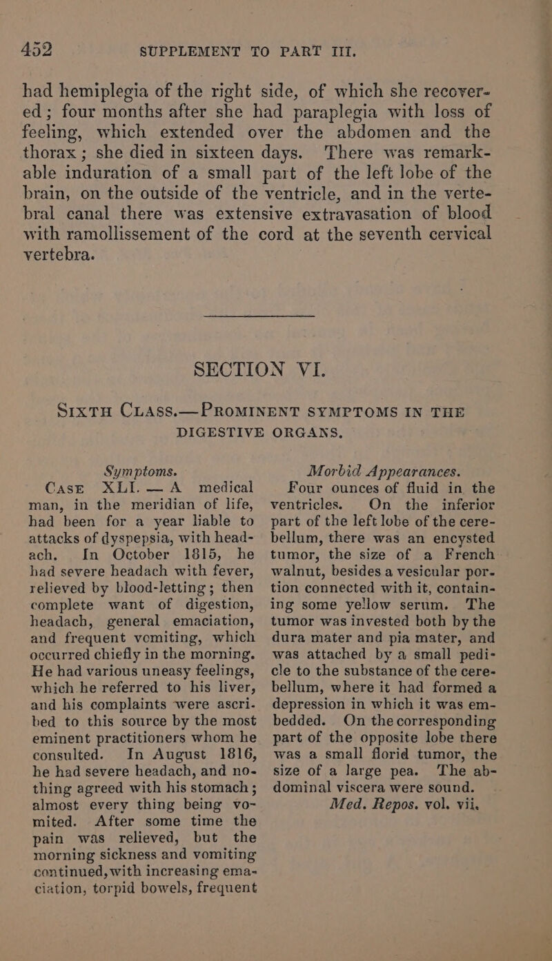 had hemiplegia of the right side, of which she recover- ed; four months after she had paraplegia with loss of feeling, which extended over the abdomen and the thorax ; she died in sixteen days. There was remark- able induration of a small part of the left lobe of the brain, on the outside of the ventricle, and in the verte- bral canal there was extensive extravasation of blood with ramollissement of the cord at the seventh cervical vertebra. SECTION VI. SixtH CLAss.— PROMINENT SYMPTOMS IN THE DIGESTIVE ORGANS, Symptoms. Case XLI.—A_ medical man, in the meridian of life, had been for a year liable to attacks of dyspepsia, with head- ach. In October 1815, he had severe headach with fever, relieved by blood-letting; then complete want of digestion, headach, general emaciation, and frequent vomiting, which occurred chiefly in the morning. He had various uneasy feelings, which.he referred to his liver, and his complaints were ascri- bed to this source by the most eminent practitioners whom he consulted. In August 1816, he had severe headach, and no- thing agreed with his stomach ; almost every thing being vo- mited. After some time the pain was relieved, but the morning sickness and vomiting continued, with increasing ema- ciation, torpid bowels, frequent Morbid Appearances. Four ounces of fluid in the ventricles. On the inferior part of the left lobe of the cere- bellum, there was an encysted tumor, the size of a French walnut, besides a vesicular por- tion connected with it, contain- ing some yellow serum. The tumor was invested both by the dura mater and pia mater, and was attached by a small pedi- cle to the substance of the cere- bellum, where it had formed a depression in which it was em- bedded. On the corresponding part of the opposite lobe there was a small florid tumor, the size of a large pea. ‘The ab- dominal viscera were sound. Med. Repos. vol. vii.