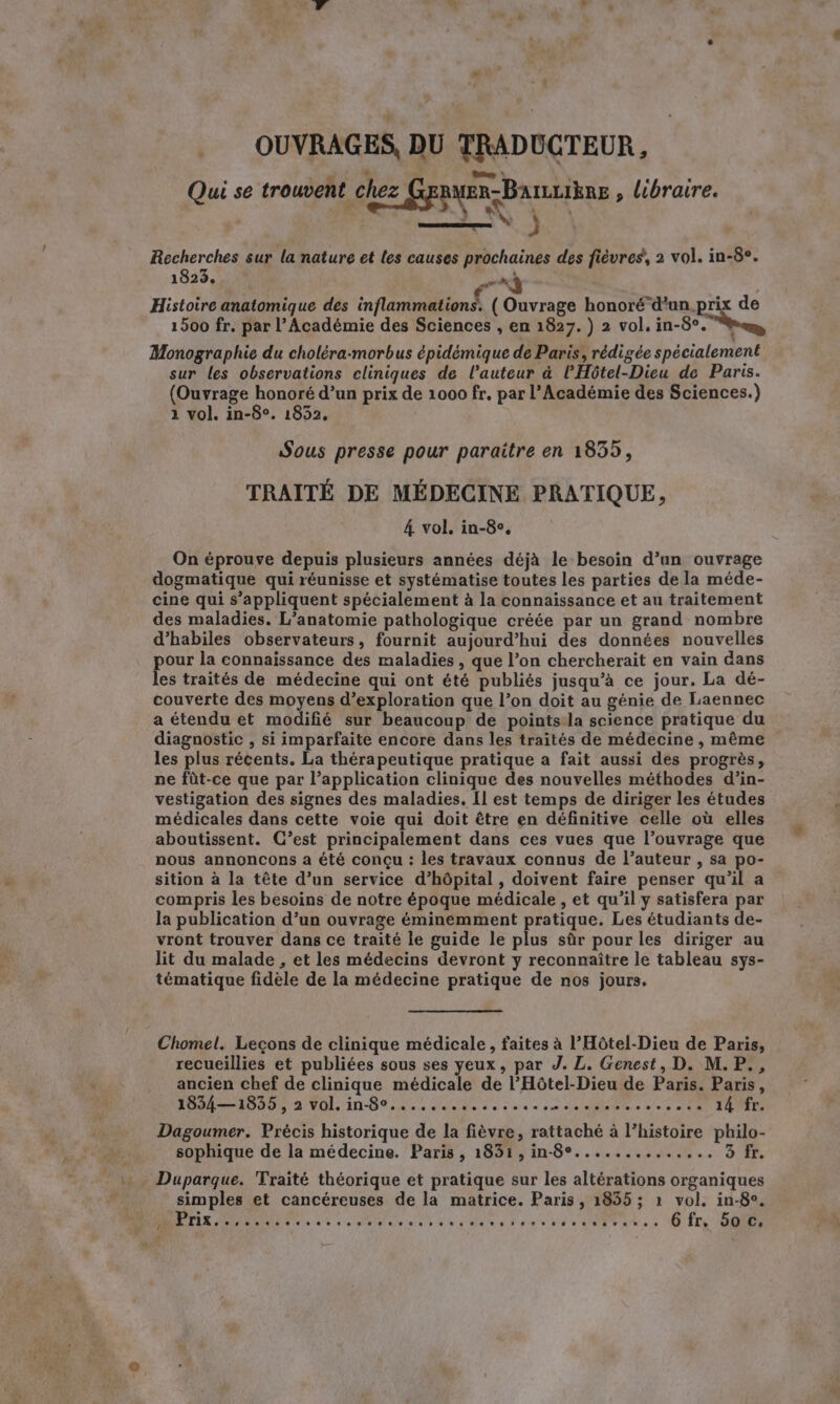 OUVRAGES, DU TRADUCTEUR, Qui se trouvent chez GE pan, Banutihns , libraire. Recherches sur la nature et les causes prochaines des fièvres, 2 vol. in-8°. 1823. a ny Histoire anatomique des inflammations. ( Ouvrage honoré d’un.prix de 1500 fr. par l’Académie des Sciences , en 1827. ) 2 vol. in-8°. de Monographie du choléra-morbus épidémique de Paris, rédigée spécialement sur les observations cliniques de l’auteur à l'Hôtel-Dieu de Paris. (Ouvrage honoré d’un prix de 1000 fr. par l’Académie des Sciences.) 1 vol. in-8°. 1852. Sous presse pour paraitre en 1835, TRAITÉ DE MÉDECINE PRATIQUE, 4 vol, in-8¢, On éprouve depuis plusieurs années déjà le besoin d’un ouvrage dogmatique qui réunisse et systématise toutes les parties de la méde- cine qui s’appliquent spécialement à la connaissance et au traitement des maladies. L’anatomie pathologique créée par un grand nombre d’habiles observateurs, fournit aujourd’hui des données nouvelles pour la connaissance des maladies, que l’on chercherait en vain dans les traités de médecine qui ont été publiés jusqu’a ce jour. La dé- couverte des moyens d’exploration que l’on doit au génie de Laennec a étendu et modifié sur beaucoup de points la science pratique du diagnostic , si imparfaite encore dans les traités de médecine , même les plus récents. La thérapeutique pratique a fait aussi des progrès, ne fût-ce que par l’application clinique des nouvelles méthodes d’in- vestigation des signes des maladies. Il est temps de diriger les études médicales dans cette voie qui doit être en définitive celle où elles aboutissent. C’est principalement dans ces vues que l’ouvrage que nous annoncons a été conçu : les travaux connus de l’auteur , sa po- sition à la tête d’un service d'hôpital , doivent faire penser qu’il a compris les besoins de notre époque médicale , et qu’il y satisfera par la publication d’un ouvrage éminemment pratique. Les étudiants de- vront trouver dans ce traité le guide le plus sûr pour les diriger au lit du malade , et les médecins devront y reconnaître le tableau sys- tématique fidèle de la médecine pratique de nos jours. Chomel. Leçons de clinique médicale, faites à l’Hôtel-Dieu de Paris, recueillies et publiées sous ses yeux, par J. L. Genest, D. M.P., ancien chef de clinique médicale de l’Hôtel-Dieu de Paris. Paris, 1834—1835, 2 vol. in-8°....... te a PR SR OR nfeia eee 14 fr. Dagoumer. Précis historique de la fièvre, rattaché à l’histoire philo- sophique de la médecine. Paris, 1831,in-8°........... Sc : Duparque. Traité théorique et pratique sur les altérations organiques simples et cancéreuses de la matrice. Paris, 1835; 1 vol. in-8°. Oa AR ru et DES ARE 6 99-9 tete TU CPR à 6 fr. 50 c.