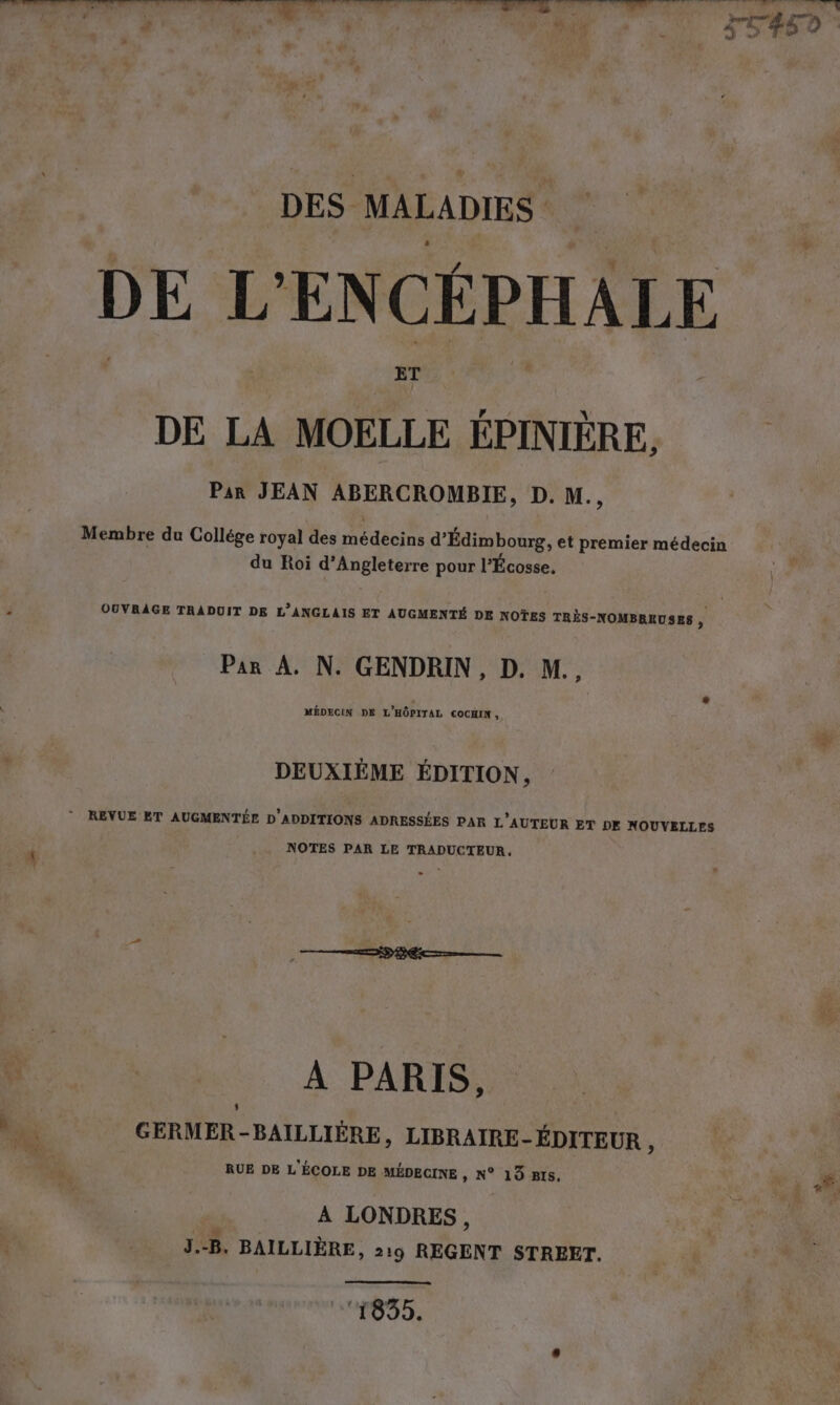 DES MALADIES DE L'ENCÉPHALE DE LA Te ÉPINIÈRE, | Par JEAN ABERCROMBIE, D. M., Membre du Collége royal des médecins d’Edimbourg, et premier médecin du Roi d'Angleterre pour l'Écosse, OUVRAGE TRADUIT DE L’ANGLAIS ET AUGMENTE DE NOTES TRES-NOMBREUSES ; Par A. N. GENDRIN, D. M., MÉDECIN DE L'HÔPITAL COCHIN, DEUXIÈME ÉDITION, ” REVUE ET AUGMENTÉE D’ADDITIONS ADRESSÉES PAR L'AUTEUR ET DE NOUVELLES NOTES PAR LE TRADUCTEUR. À PARIS, ni GERMER-BAILLIÈRE, LIBRAIRE- ÉDITEUR , RUE DE L'ÉCOLE DE MÉDECINE , N° 13 BIS. A LONDRES, J.-B. BAILLIERE, 219 REGENT STREET. NEO IE: