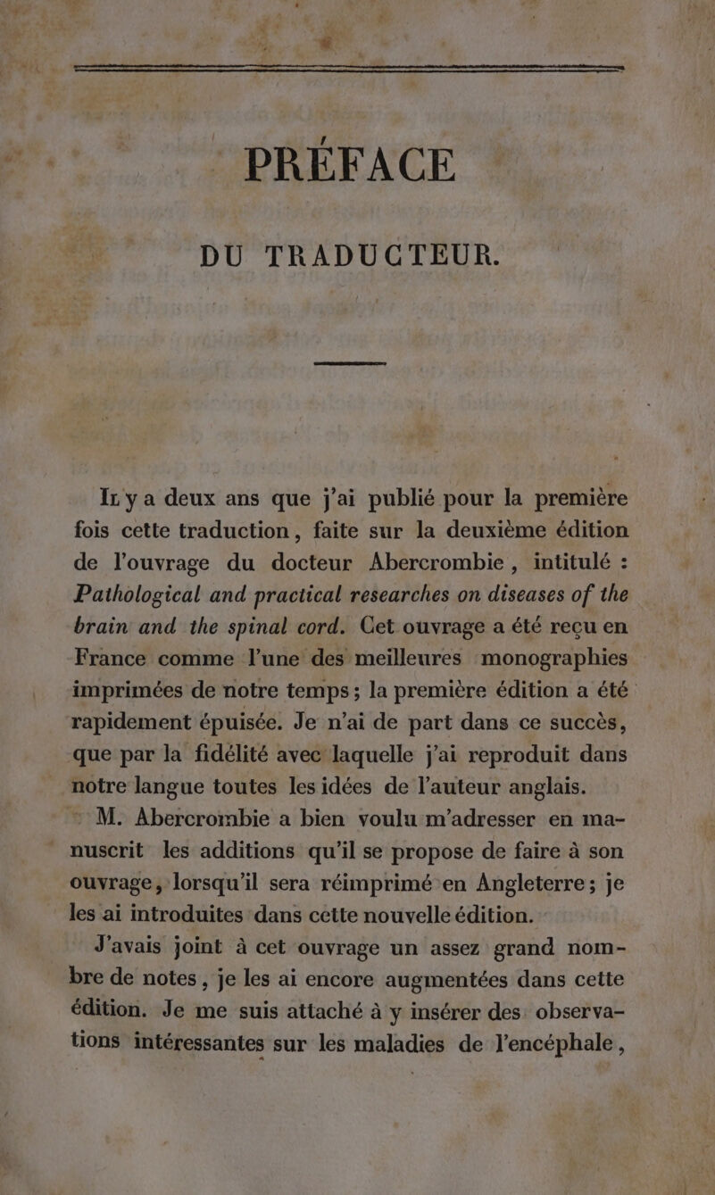 : PREFACE DU TRADUCTEUR. Ir y a deux ans que j’ai publié pour la première fois cette traduction, faite sur la deuxième édition de l'ouvrage du docteur Abercrombie , intitulé : Pathological and practical researches on diseases of the brain and the spinal cord. Cet ouvrage a été recu en France comme l’une des meilleures monographies imprimées de notre temps; la première édition a été rapidement épuisée, Je n’ai de part dans ce succès, que par la fidélité avec laquelle j'ai reproduit dans notre langue toutes les idées de l’auteur anglais. M. Abercrombie a bien voulu m'adresser en ma- nuscrit les additions qu'il se propose de faire à son ouvrage, lorsqu'il sera réimprimé en Angleterre; je les ai introduites dans cette nouvelle édition. J'avais joint à cet ouvrage un assez grand nom- bre de notes , je les ai encore augmentées dans cette édition. Je me suis attaché à y insérer des. observa- tions intéressantes sur les maladies de J’encéphale ,