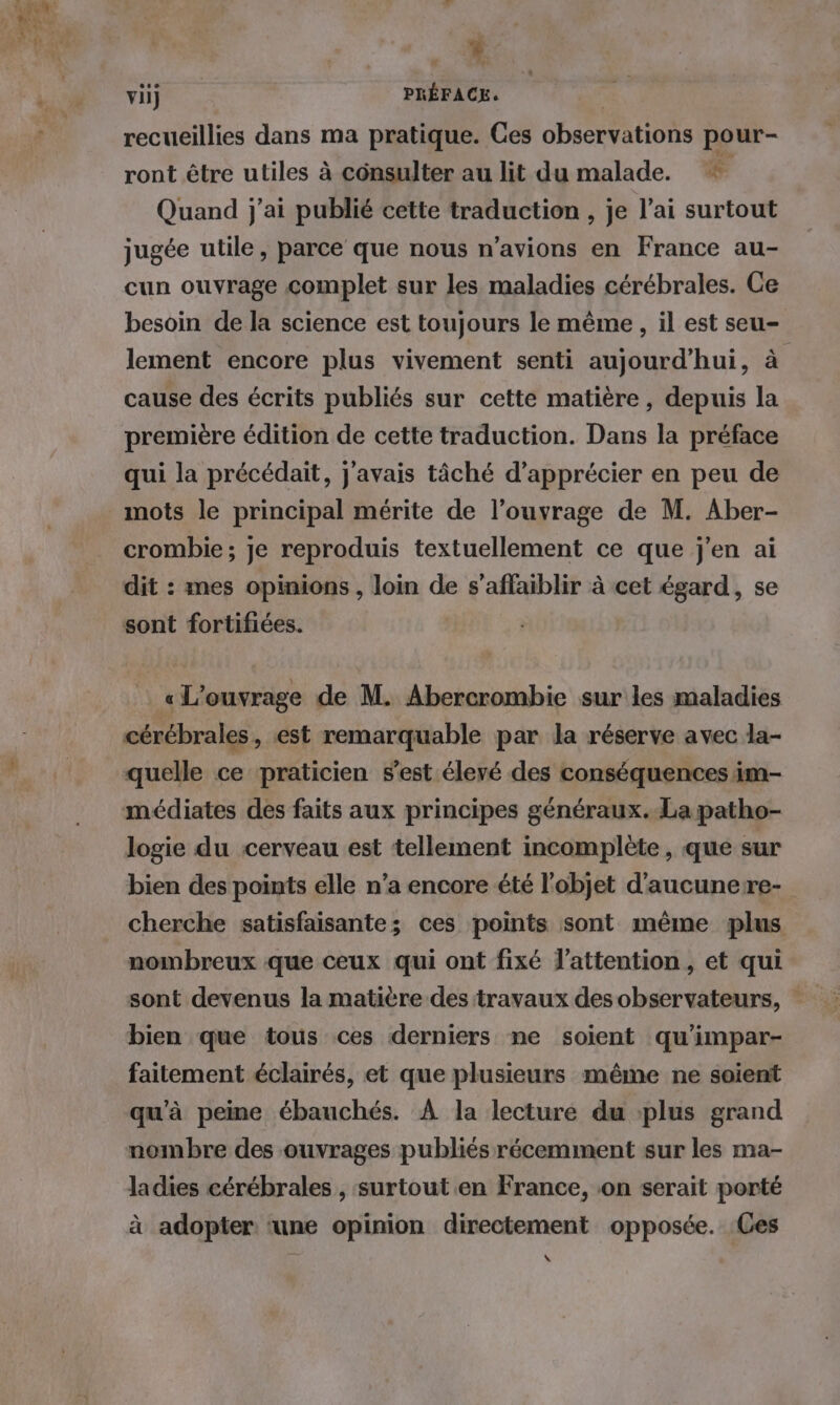 . vi) PRÉFACE. | recueillies dans ma pratique. Ces observations pour- ront être utiles à consulter au lit du malade. * Quand j'ai publié cette traduction , je l’ai surtout jugée utile, parce que nous n'avions en France au- cun ouvrage complet sur les maladies cérébrales. Ce besoin de la science est toujours le même , il est seu- lement encore plus vivement senti aujourd’hui, à cause des écrits publiés sur cette matière, depuis la première édition de cette traduction. Dans la préface qui la précédait, j'avais tâché d’apprécier en peu de mots le principal mérite de l’ouvrage de M. Aber- crombie ; je reproduis textuellement ce que j'en ai dit : mes opinions, loin de s’affaiblir à cet égard, se sont fortifiées. « L'ouvrage de M. Abercrombie sur les maladies cérébrales, est remarquable par la réserve avec la- quelle ce praticien s’est élevé des conséquences im- médiates des faits aux principes généraux. La patho- logie du cerveau est tellement incomplète, que sur bien des points elle n’a encore été l'objet d'aucunere- | cherche satisfaisante; ces points sont même plus nombreux que ceux qui ont fixé l'attention, et qui sont devenus la matière des travaux des observateurs, bien que tous ces derniers ne soient qu'impar- faitement éclairés, et que plusieurs même ne soient qu'à peine ébauchés. À la lecture du plus grand nombre des ouvrages publiés récemment sur les ma- ladies cérébrales , surtout en France, on serait porté à adopter ‘une opinion directement opposée. Ces \