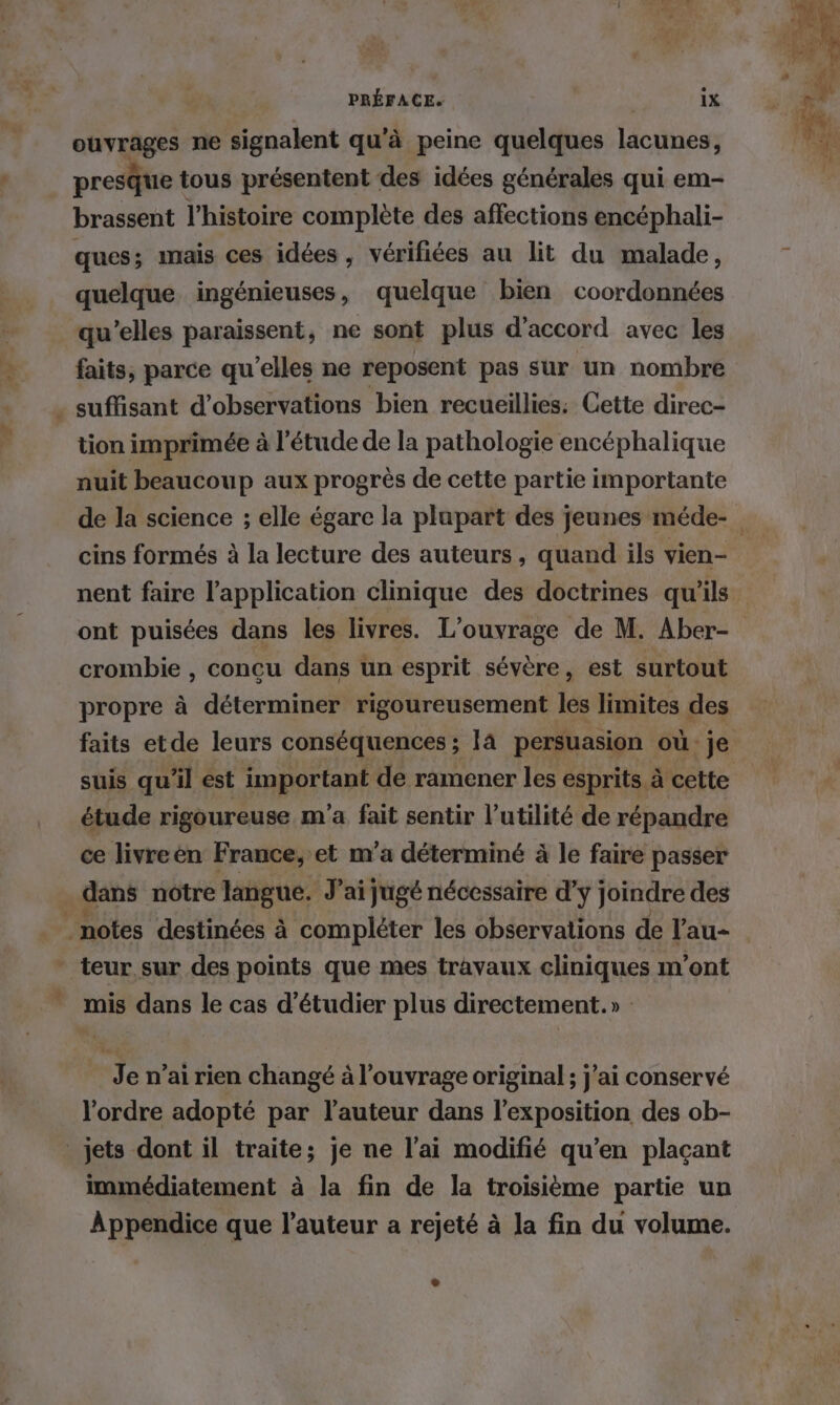 ouvrages ne signalent qu'à peine quelques lacunes, presque tous présentent des idées générales qui em- brassent l’histoire complète des affections encéphali- ques; mais ces idées , vérifiées au lit du malade, quelque ingénieuses, quelque bien coordonnées qu’elles paraissent, ne sont plus d'accord avec les faits, parce qu’elles ne reposent pas sur un nombre . suffisant d'observations bien recueillies: Cette direc- tion imprimée à l'étude de la pathologie encéphalique nuit beaucoup aux progrès de cette partie importante cins formés à la lecture des auteurs, quand ils vien- nent faire l'application clinique des doctrines qu’ils ont puisées dans les livres. L'ouvrage de M. Aber- crombie , concu dans un esprit sévère, est surtout propre à déterminer rigoureusement les limites des faits etde leurs conséquences ; Ia persuasion où je étude rigoureuse m'a fait sentir l’utilité de répandre ce livreen France, et m’a déterminé à le faire passer dans notre langue. J'ai jugé nécessaire d'y joindre des “notes destinées à compléter les observations de l’au- * teur sur des points que mes travaux cliniques m'ont mis dans le cas d'étudier plus directement.» » Je n’ai rien changé à l'ouvrage original ; j'ai conservé l'ordre adopté par l’auteur dans l’exposition des ob- jets dont il traite; je ne l’ai modifié qu’en plaçant immédiatement à la fin de la troisième partie un Appendice que l’auteur a rejeté à la fin du volume.