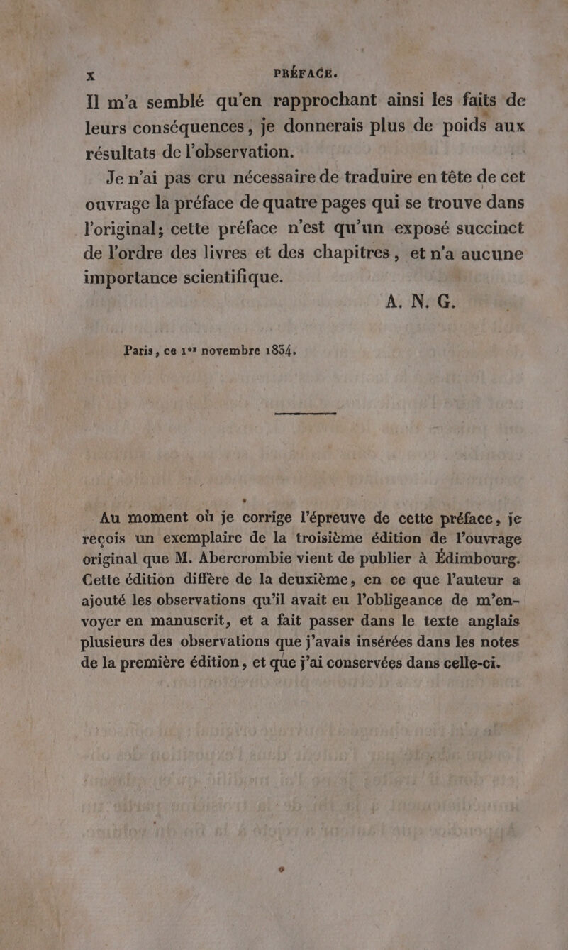 Il m’a semblé qu’en rapprochant ainsi les faits de leurs conséquences, je donnerais plus de poids aux résultats de l'observation. Je n'ai pas cru nécessaire de traduire en tête de cet ouvrage la préface de quatre pages qui se trouve dans l'original; cette préface n'est qu’un exposé succinct de l’ordre des livres et des chapitres, et n’a aucune importance scientifique. À. N. G. Paris, ce 1° novembre 1834. Au moment où je corrige l’épreuve de cette préface, je recois un exemplaire de la troisième édition de l’ouvrage original que M. Abercrombie vient de publier à Édimbourg. Cette édition diffère de la deuxième, en ce que l’auteur a ajouté les observations qu’il avait eu l’obligeance de m’en- voyer en manuscrit, et a fait passer dans le texte anglais plusieurs des observations que j’avais insérées dans les notes de la première édition, et que j’ai conservées dans celle-ci.