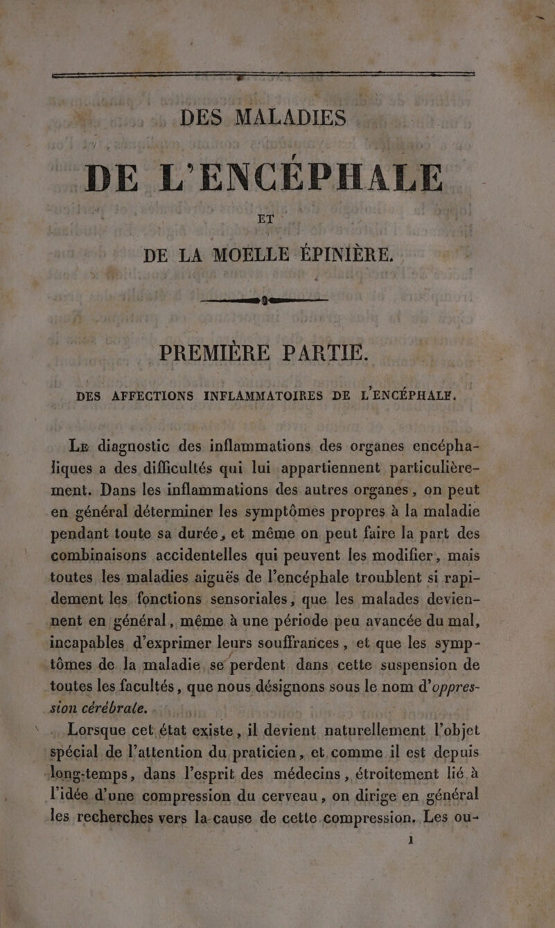 “DES MALADIES DE L'ENCÉPHALE DE LA MOELLE EPINIERE. Den PREMIÈRE PARTIE. DES AFFECTIONS INFLAMMATOIRES DE L ENCEPHALE. Le diagnostic des inflammations des organes encépha- liques a des difficultés qui lui appartiennent particulière- ment. Dans les inflammations des autres organes, on peut en général déterminer les symptômes propres à la maladie pendant toute sa durée, et même on peut faire la part des combinaisons accidentelles qui peuvent les modifier, mais toutes les maladies aiguës de l’encéphale troublent si rapi- dement les fonctions sensoriales, que les malades devien- nent en général, même à une période peu avancée du mal, incapables d'exprimer leurs souffrances , et que les symp- tomes de. la maladie, se perdent dans cette suspension de toutes les facultés , que nous désignons sous le nom d’oppres- sion cérébrale. . Lorsque cet: état gxistes il devient OERNETR l’objet spécial de l'attention du praticien, et comme il est depuis -long-temps, dans l'esprit des médecins , étroitement lié à l'idée d’une compression du cerveau , on dirige en général les recherches vers la-cause de cette compression. Les ou-