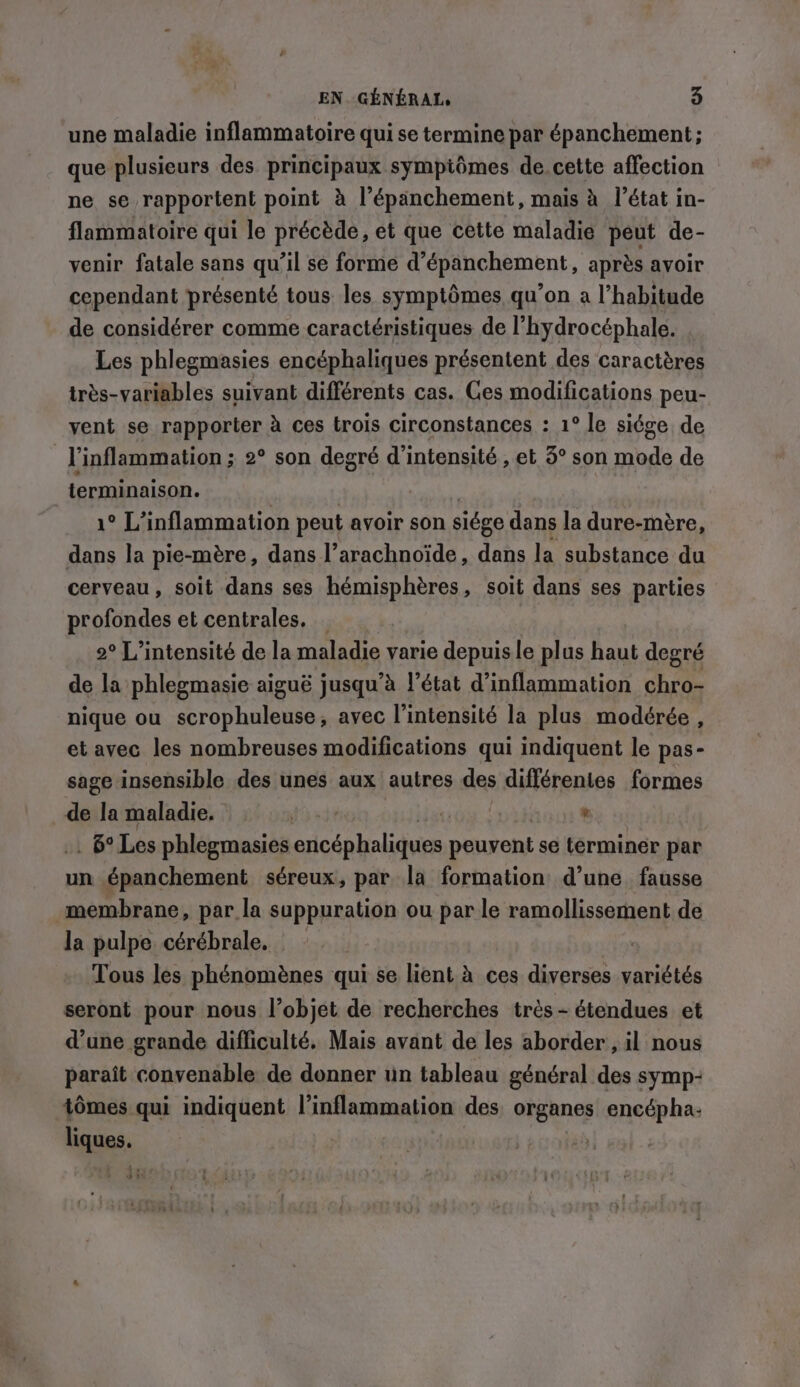 EN. GENERAL 5 une maladie inflammatoire qui se termine par épanchement ; que plusieurs des principaux sympiômes de.cette affection ne se rapportent point à l’épanchement, mais à l’état in- flammatoire qui le précède, et que cette maladie peut de- venir fatale sans qu’il se forme d'épanchement, après avoir cependant présenté tous les symptômes qu’on a l'habitude de considérer comme caractéristiques de l’hydrocéphale. Les phlegmasies encéphaliques présentent des caractères très-variables suivant différents cas. Ces modifications peu- vent se rapporter à ces trois circonstances : 1° le siége de l'inflammation ; 2° son degré d'intensité , et 3° son mode de ' terminaison. 1° L’inflammation peut avoir son siége dans la dure-mère, dans la pie-mère, dans l’arachnoïde, dans la substance du cerveau, soit dans ses hémisphères, soit dans ses parties profondes et centrales. _ 2° L’intensité de la maladie varie depuis le plus haut degré de la phlegmasie aiguë jusqu’à l’état d’inflammation chro- nique ou scrophuleuse, avec l'intensité la plus modérée, et avec les nombreuses modifications qui indiquent le pas- sage insensible des unes aux autres des différentes formes de la maladie. HE won. , _ B°Les phlegmasies encéphaliques peuvent se terminer par un épanchement séreux, par la formation d’une fausse membrane, par la suppuration ou par le ramollissement de la pulpe cérébrale. | Tous les phénomènes qui se lient à ces diverses variétés seront pour nous l’objet de recherches très - étendues et d’une grande difficulté. Mais avant de les aborder , il nous paraît convenable de donner un tableau général des symp- tomes qui indiquent l’inflammation des organes encépha- liques. » wan