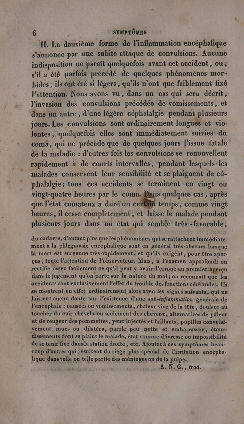 ‘Il, La deuxième forme de Vinflammation encéphalique s'annonce par une subite attaque de convulsions. Aucune indisposition ne paraît quelquefois avant cet accident , ou, s'il a été parfois précédé de quelques phénomènes mor- bides , ils ont été si légers, qu’ils n’ont que faiblement fixé l'attention. Nous avons vu, dans un cas qui sera décrit, l'invasion des convulsions précédée de vomissements, et dans un autre, d’une légère céphalalgie pendant plusieurs jours. Les convulsions sont ordinairement longues et vio- lentes , quelquefois elles sont immédiatement suivies du coma, qui ne précède que de quelques jours l'issue fatale de la maladie : d’autres fois les convulsions se renouvellent rapidement à de courts intervalles, pendant lesquels: les malades conservent leur sensibilité et se plaignent de cé- phalalgie; tous ces accidents se terminent en vingt ou vingt-quatre heures par le an cally quelques cas, après que l’état comateux a duré un ce temps , comme vingt heures, il cesse complètement ,'et laisse le malade pendant plusieurs jours dans un état qui semble très - favorable, du cadavre, d’autant plus que les RS. And quise rattachent immédiate- ment à la phlegmasie encéphalique sont en général très-obscurs lorsque la mort est survenue trés-rapidenrent, et qu’ils exigént, pour être aper- gus , toute Pattention de l’observateur. Mais, à l’examen approfondi on rectifie assez facilement ce qu’il peut y avoir d’erroné au premier aperçu dans le jugement qu’on porte sur la nature du mal; on reconnaît que les accidents sont exclusivement l'effet du trouble des fonctions cérébrales. Ils se montrent. en effet ordinairement alors avec les signes suivants qui ne * laissent aucun doute sur l’existence d’une sub- -inflammation générale de Vencéphale : nausées ou vomissements, chaleur vive de la tête, douleur au toucher du cuir chevelu ou seulement des cheveux, alternatives de pâleur et de rougeur des pommettes , yeux injectés et brillants, pupilles convulsi- vement mues ou dilatées, parole peu nette et embarrassée, étour- dissements dont se plaint le malade, état comme d'ivresse ou impossibilité de se tenir fixe dans la station droite , etc. Ajoutez à à ces symptômes beau- coup d’autres qui résultent du siége plus spécial de l’irritation encépha- lique dans telle ou telle partie des méninges ou de la pulpe. A.N.G. , trad,