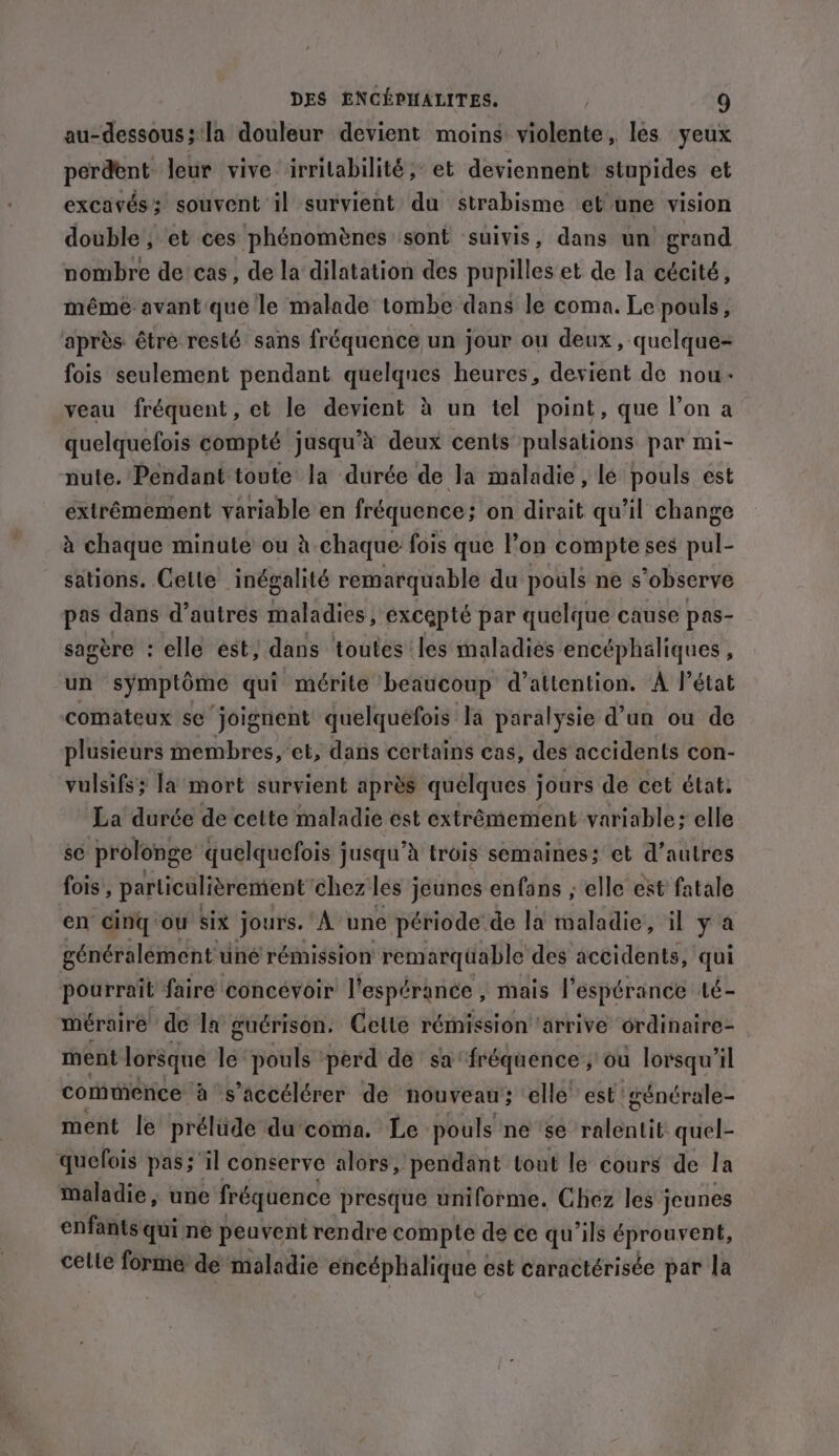 au-dessous; la douleur devient moins violente, les yeux perdent leur vive irrilabilité; et deviennent stupides et excavés: souvent il survient du strabisme et une vision double, et ces phénomènes sont suivis, dans un grand nombre de cas, de la dilatation des pupilles et de la cécité, même avant que le malade tombe dans le coma. Le pouls, après être resté sans fréquence un jour ou deux, quelque- fois seulement pendant quelques heures, devient de nou- veau fréquent, et le devient à un tel point, que l’on a quelquefois compté jusqu’à deux cents pulsations: par mi- nute. Pendant toute la durée de la maladie, lé pouls est extrêmement variable en fréquence; on dirait qu’il change à chaque minute ou à-chaque fois que l’on compte ses pul- sations. Cette inégalité remarquable du pouls ne s’observe pas dans d’autres maladies, excepté par quelque cause pas- sagère : elle est, dans toutes les maladies encéphaliques , un symptome qui mérite beaucoup d’attention. A l'état comateux se ‘joignent quelquefois la paralysie d’un ou de plusieurs membres, et, dans certains cas, des accidents con- vulsifs; la mort survient après quelques jours de cet état. La durée de cette maladie est extrêmement variable; elle sé prolonge quelquefois jusqu’à trois semaines; et d’autres fois , particulièrement chez les jeunes enfans ; elle est fatale en cing ou six jours. À une période de la maladie, il y'a généralement u uné rémission ‘remarqüable des accidents, qui pourrait faire concévoir l'espérance , mais l'espérance té- méraire de la guérison. Celle rémission ‘arrive ordinaire- ment lorsque 1a pouls ‘perd de safréquence ; ou lorsqu’il commence à s’accélérer de nouveau ; elle est 'générale- ment le prélude du coma. Le pouls ne se téléatie quel- quefois pas; il conserve alors, pendant tout le cours de la maladie, une fréquence presque uniforme. Chez les jeunes enfants qui ne peuvent rendre compte de ce qu’ils éprouvent, celle forme de maladie encéphalique est caractérisée par la