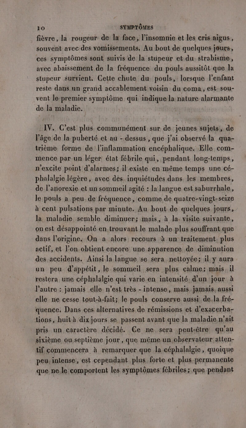 fièvre, la rougeur de la face, l’insomnie et les cris aigus, souvent avec des vomissements. Au bout de quelques jours, ces symptômes sont suivis de la stupeur et du strabisme, avec abaissement de la fréquence du pouls aussitôt que la stupeur survient. Cette chute du pouls, lorsque l'enfant reste dans un grand accablement voisin du coma, est, sou- vent le premier symplôme qui indique la nature alarmante de la maladie. IV. C’est plus communément sur de. jeunes sujets! de l’âge de la puberté et au - dessus , que j’ai observé la qua- triéme forme de l’inflammation encéphalique. Elle com- mence par un léger état fébrile qui, pendant long-temps, n’excite point d’alarmes; il existe en même temps une cé- phalalgie légère ; avec dés. inquiétudes dans les membres, de l’anorexie et un sommeil agité : la langue est saburrhale, le pouls a peu. de fréquence, comme de quatre-vingt-seize à cent pulsations par minute. Au bout de quelques jours, la maladie semble diminuer; mais, à la. visite suivante, on est désappointé en, trouvant le malade plus souffrant que dans l’origine. On a alors recours à un traitement. plus actif, et l’on obtient encore une apparence de diminution des accidents. Ainsi la langue se sera nettoyée; il. y aura un peu d’appétit, le sommeil sera plus calme; mais, il restera une céphalalgie qui varie en intensité, d’un jour à l’autre : jamais elle n’est: très - intense, mais. jamais, aussi elle ne cesse tout-à-fait; le pouls conserve aussi de.la fré- quence. Dans ces alternatives de rémissions et d’exacerba- tions, huit à dix jours se passent avant que la maladie, n’ait pris un caractère décidé. Ce ne, sera peut-être qu'au sixième ou,septième jour, que même un observateur atten- tif commencera à remarquer que la céphalalgie, quoique peu, intense, est cependant plus, forte et plus..permanente que. ne.le comportent les symptômes fébriles ; que pendant