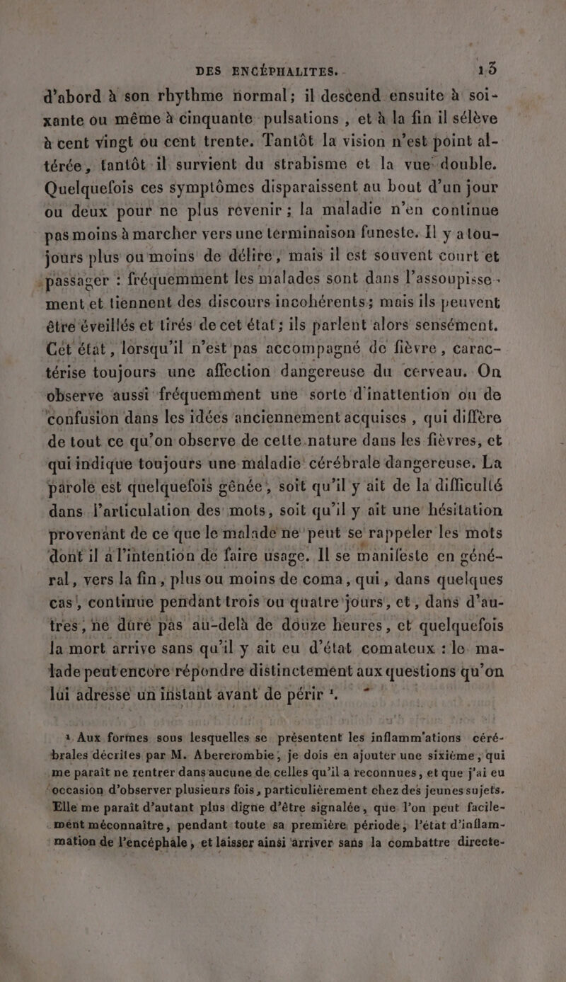 d’abord à son rhythme normal; il des¢end ensuite à soi- xante ou même à cinquante pulsations , et à la fin il sélève à cent vingt ou cent trente. Tantot la vision n’est point al- térée, tantôt il survient du strabisme et la vue: double. Quelquefois ces symptômes disparaissent au bout d’un jour ou deux pour ne plus revenir ; la maladie n’en continue pas moins à marcher vers une términaison funeste. Il y atou- jours plus ou moins de délire, mais il est souvent court et -passager : fréquemment les malades sont dans I’ assoupisse - ment et tiennent des discours incohérents; mais ils peuvent être cveillés et tirés’ de cet état; ils parlent alors sensément. Cet état, lorsqu'il n’est pas accompagné de fièvre, carac- térise toujours une affection dangereuse du cerveau. On observe aussi fréquemment une sorte d'inatlention on de ‘confusion dans les idées anciennement acquises , qui diffère de tout ce qu’on observe de celte.nature dans les fièvres, et qui indique toujours une maladie’ cérébrale dangereuse. La parole est quelquefois génée, soit qu’il ÿ ait de la difficulté dans l’articulation des mots, soit qu’il y ait une hésitation provenant de ce que le malade ne’ peut se rappeler les mots dont il a l’intention de faire usage. Il se manifeste en géné- ral, vers la fin, plus ou moins ae coma, qui, dans iitalistles cas, continue pendant trois ou quatre jours’, et, dans d’au- tres ne dire pas au-delà de douze heures, et quelquefois la mort arrive sans qu'il y ait eu d'état comateux : le. ma- lade peutencore répondre distinctement aux questions qu’on lui adresse un instant avant de périr *. 1 Aux formes sous lesquelles se présentent les inflamm'ations céré- brales décrites par M. Abererombie; je dois en ajouter une sixième , qui me paraît ne rentrer dans aucune de celles qu’il a reconnues, et que j'ai eu ‘occasion d’observer plusieurs fois , particulièrement chez des jeunes sujets. Elle me paraît d’autant plus digne d’être signalée, que l’on peut facile- mént méconnaître, pendant toute sa première période, l’état d’inflam- mation de l’encéphale , et laisser ainsi arriver sans la combattre directe-