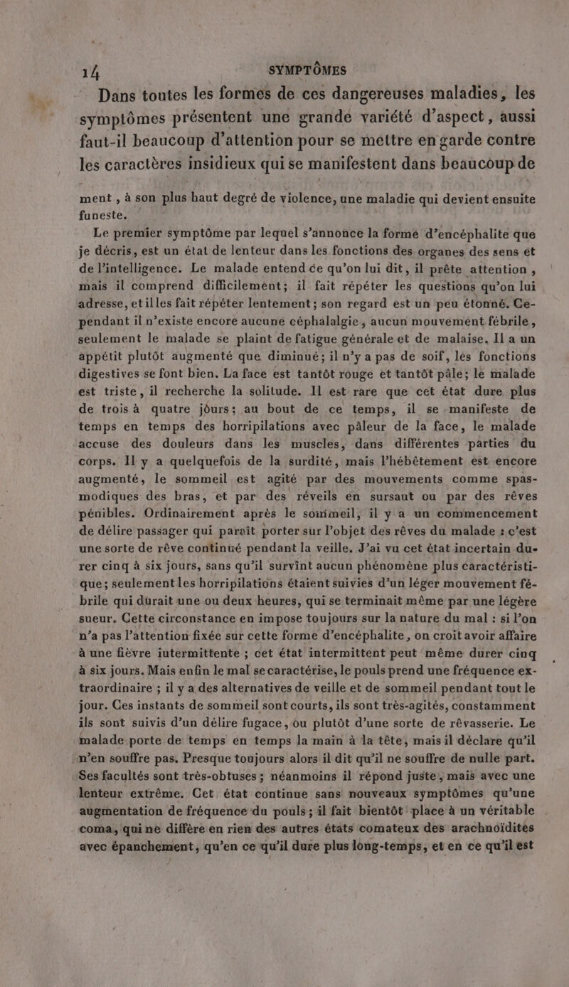Dans toutes les formes de ces dangereuses maladies, les symptômes présentent une grande variété d'aspect, aussi faut-il beaucoup d’attention pour se mettre en garde contre les caractères insidieux qui se manifestent dans Biche de ment , à son Ar] aut degré de violence, une maladie qui devient ensuite funeste. Le premier symptôme par lequel s’annonce la formé d’encéphalite que je décris, est un état de lenteur dans les fonctions des organes des sens ét de l'intelligence. Le malade entend ce qu’on lui dit, il prête attention, mais il comprend difficilement; il fait répéter les questions qu’on lui adresse, etilles fait répéter lentement ; son regard est un peu étonné. Ce- pendant il n’existe encore aucune céphalalgie, aucun mouvement febrile, seulement le malade se plaint de fatigue générale et de malaise. Il a un appétit plutôt augmenté que diminué; il n’y a pas de soif, les fonctions digestives se font bien. La face est tantôt rouge et tantôt pâle; le malade est triste, il recherche la solitude. Il est rare que cet état dure plus de trois à quatre jours; au bout de ce temps, il se.manifeste de temps en temps des horripilations avec pâleur de la face, le malade accuse des douleurs dans les muscles, dans différentes parties du corps. Il y a quelquefois de la surdité, mais l’hébêtement est encore augmenté, le sommeil est agité par des mouvements comme spas- modiques des bras, et par des réveils en sursaut ou par des rêves pénibles. Ordinairement après le somimeil, il y a un commencement de délire passager qui paraît porter sur l’objet des rêves du malade : c’est une sorte de rêve continué pendant la veille. J’ai vu cet état incertain du- rer cing à six jours, sans qu'il survint aucun phénomène plus caractéristi- que; seulement les horripilations étaient suivies d’un léger mouvement fé- brile qui durait une ou deux heures, qui se terminait même par une légère sueur. Cette circonstance en impose toujours sur la nature du mal: si l’on n’a pas l’attention fixée sur cette forme d’encéphalite, on croit avoir affaire à une fièvre iutermittente ; cet état intermittent peut même durer cinq à six jours. Mais enfin le mal se caractérise, le pouls prend une fréquence ex- traordinaire ; il y a des alternatives de veille et de sommeil pendant tout le jour. Ces instants de sommeil sont courts, ils sont très-agités, constamment ils sont suivis d’un délire fugace, ou plutôt d’une sorte de révasserie. Le malade porte de temps en temps la main à la tête, mais il déclare qu’il n’en souffre pas. Presque toujours alors il dit qu’il ne souffre de nulle part. Ses facultés sont très-obtuses ; néanmoins il répond juste, mais avec une lenteur extrême. Cet état continue sans nouveaux symptômes qu'une augmentation de fréquence du pouls ; il fait bientôt place à un véritable coma, qui ne diffère en rien des autres états comateux des arachnoïdites avec épanchement, qu’en ce qu’il dure plus long-temps, et en ce qu’il est