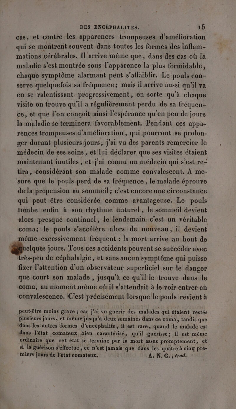 cas, et contre les apparences trompeuses d'amélioration qui se montrent souvent dans toutes les formes des inflam- mations cérébrales. Il arrive même que, dans des cas où la maladie s’est montrée sous l'apparence la plus formidable, chaque symptôme alarmant peut s’affaiblir. Le pouls con- serve quelquefois sa fréquence; mais il arrive aussi qu'il va en se ralentissant progressivement, en sorte qu’à chaque visite on trouve qu'il a régulièrement perdu de sa fréquen- ce, et que l’on conçoit ainsi l'espérance qu’en peu de jours la maladie se terminera favorablement. Pendant ces appa- rences trompeuses d'amélioration , qui pourront se prolon- ger durant plusieurs jours, j'ai vu des parents remercier le médecin de ses:soins , et lui déclarer que ses visites étaient maintenant inuliles, et j’ai connu un médecin qui s’est re- tira, considérant son malade comme convalescent. À me- sure que le pouls perd de sa fréquence , le malade éprouve de la propension au sommeil ; c’est encore une circonstance qui peut être considérée comme avantageuse. Le pouls tombe enfin à son rhythme naturel , le sommeil devient alors presque continuel, le lendemain. c’est un véritable coma; le pouls s'accélère alors de nouveau, il devient ême excessivement fréquent : la mort arrive au bout de elques jours. Tous ces accidents peuvent se succéder avec très-peu de céphalalgie , et sans aucun symptôme qui puisse fixer l'attention d’un observateur superficiel sur le danger que court son malade , jusqu’à ce qu'il le trouve dans le coma, au moment même où:il s'attendait à le voir entrer en ‘convalescence. C’est précisément lorsque le pouls revient à peut-être moins grave ; car j ’ai vu guérir des malades qui étaient restés plusieurs jours, et même jusqu’à deux semaines dans ce coma, tandis que ‘dans les autres formes d’encéphalite, il est rare, quand Le malade est dans l’état comateux bien caractérisé, qu’il guérisse; il est même ordinaire que cet état se termine par la mort assez promptement, et si la guérison s'effectue , ce n’est jamais que dans les quatre à cinq pre- miers jours de l’état comateux. A.N.G. , trad.