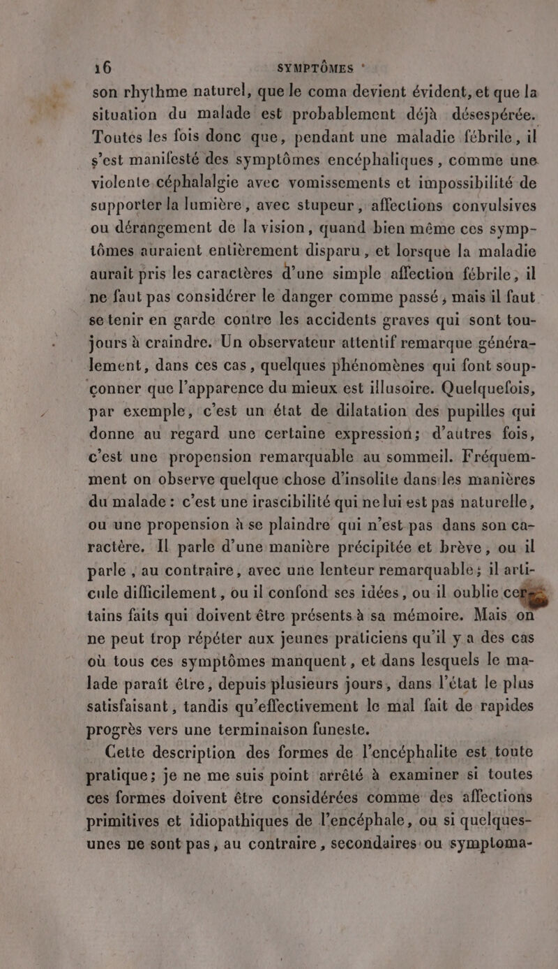 son rhythme naturel, que le coma devient évident, et que la situation du malade est probablement déjà désespérée. Toutes les fois donc que, pendant une maladie fébrile, il s’est manifesté des symptômes encéphaliques , comme une violente céphalalgie avec vomissements et impossibilité de supporter la lumière, avec stupeur , affections convulsives ou dérangement de la vision, quand bien même ces symp- tomes auraient entièrement disparu, et lorsque la maladie aurait pris les caractères d’une simple affection fébrile, il ne faut pas considérer le danger comme passé, mais il faut se tenir en garde contre les accidents graves qui sont tou- jours à craindre. Un observateur attentif remarque généra- lement, dans ces cas, quelques phénomènes qui font soup- conner que l’apparence du mieux est illusoire. Quelquefois, par exemple, c’est un état de dilatation des pupilles qui donne au regard une certaine expression; d’autres fois, c'est une propension remarquable au sommeil. Fréquem- ment on observe quelque chose d’insolite dans:les manières du malade : c’est une irascibilité qui ne lui est pas naturelle, ou une propension à se plaindre qui n’est pas dans son ca- ractére. Il parle d’une manière précipitée et brève, ou il parle , au contraire, avec une lenteur remarquables il arli- cule difficilement , ou il confond ses idées, ou il oublie cet tains faits qui doivent être présents à sa mémoire. Mais on ne peut trop répéter aux jeunes praticiens qu'il y a des cas où tous ces symptômes manquent, et dans lesquels le ma- lade paraît être, depuis plusieurs jours, dans l’état le plus satisfaisant , tandis qu’eflectivement le mal fait de rapides progrès vers une terminaison funeste. Cette description des formes de l’encéphalite est toute pratique; je ne me suis point arrêté à examiner si toutes ces formes doivent être considérées comme des affections primitives et idiopathiques de l’encéphale, ou si quelques- unes ne sont pas, au contraire , secondaires ou symploma-