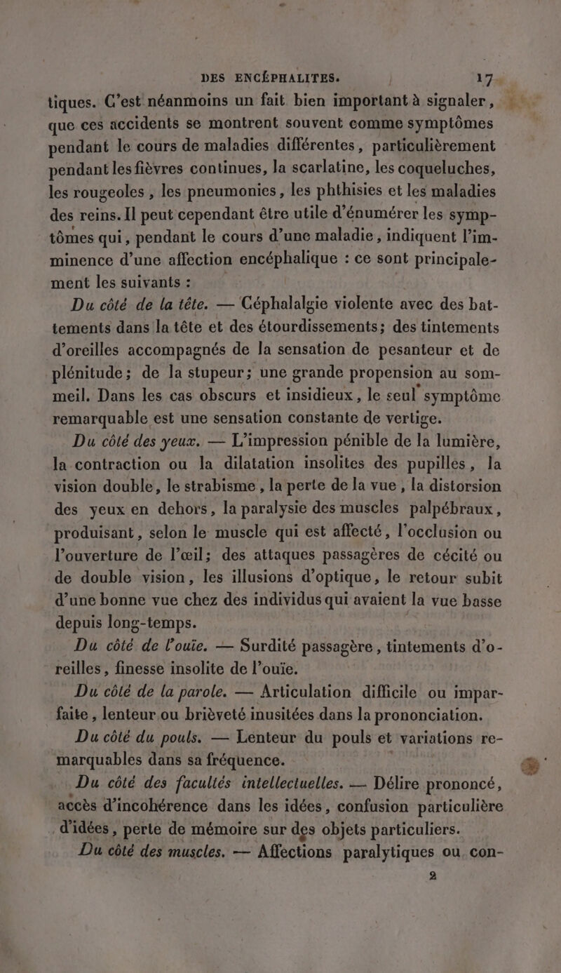 tiques. C’est néanmoins un fait bien important à signaler, que ces accidents se montrent souvent comme symptômes pendant le cours de maladies différentes, particulièrement pendant les fièvres continues, la scarlatine, les coqueluches, les rougeoles , les pneumonies, les phthisies et les maladies des reins. Il peut cependant être utile d’énumérer les symp- tomes qui, pendant le cours d’une maladie, indiquent l’im- minence d’une affection encéphalique : ce sont principale- ment les suivants: Du côté de la tête. — Céphalalgie violente avec des bat- tements dans la tête et des étourdissements; des tintements d’oreilles accompagnés de la sensation de pesanteur et de plénitude; de la stupeur; une grande propension au som- meil. Dans les cas obscurs et insidieux, le seul symptôme remarquable est une sensation constante de verlige. Du côté des yeux. — L’impression pénible de la lumière, la contraction ou la dilatation insolites des pupilles, la vision double, le strabisme , la perte de la vue, la distorsion des yeux en dehors, la paralysie des muscles palpébraux, produisant, selon le muscle qui est affecté, l’occlusion ou l’ouverture de l’œil; des attaques passagères de cécité ou de double vision, les illusions d'optique, le retour subit d’une bonne vue chez des individus qui avaient la vue basse depuis long-temps. Du côté de l’ouie. — Surdité passagère , tintements d’o- reilles , finesse insolite de l’ouie. Du côté de la parole. — Articulation difficile ou impar- faite , lenteur.ou brièveté inusitées dans la prononciation. Du côté du pouls. — Lenteur du pouls et variations re- marquables dans sa fréquence. Du côté des facultés intellectuelles. — Délire prononcé, accès d’incohérence dans les idées, confusion particulière d'idées, perte de mémoire sur des objets particuliers. Du côté des muscles. — Affections paralytiques ou, con- 2