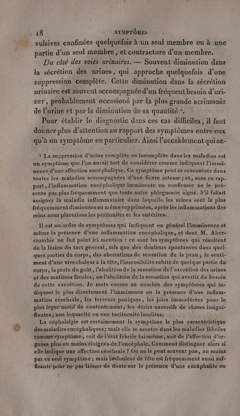 vulsives confinées quelquefois à un seul membre ou à une partie d’un seul membre, et contracture d’un membre. Du côté des voies urinaires. — Souvent diminution dans la sécrétion des urines, qui. approche quelquefois d’une suppression complète. Cette diminution dans la sécrétion urinaire est souvent accompagnée d’un fréquent besoin d’uri- ner, probablement occasioné par la plus grande acrimonie de lurine et par la diminulion de sa quantité * Pour établir le diagnostic dans ces cas difficiles , il faut donner plus d’altention au rapport des symptômes entre eux qu’à un symptôme en particulier. Ainsi l’accablement qui ac- 2 La suppression d'urine complète ou incomplète dans les maladies est un symptôme que l’on aurait tort de considérer comme indiquant l’immi- nence d’une affection encéphalique. Ce symptôme peut se rencontrer dans toutes les maladies accompagnées d’une fièvre intense; et, sous ce rap. sente pas plus fréquemment que toute autre phlegmasie aiguë. S’il fallait assigner la maladie inflammatoire dans laquelle les urines sont le plus fréquemment diminuées ou mêmesupprimées, après les inflammations des reins nous placerions les péritonites et les entérites. Il est un. ordre de symptômes qui indiquent en général Vimminence et méme la présence d’une inflammation encéphalique, et dont M. Aber- crombie ne fait point ici mention : ce sont les symptômes qui résultent de la lésion du tact général, tels que des douleurs spontanées dans quel- ques parties du corps, des aberrations de sensation de la peau, le senti- ment d’une vive chaleur à la tête, l’insensibilité subite de quelque partie du corps, la perte du goût, l'abolition de la sensation de l’excrétion des urines et des matières fécales, ou l’abolition de la sensation qui avertit du besoin de cette excrétion. Je mets encore au nombre des symptômes qui in- diquent le plus directement l’imminence ou la présence d’une inflam- mation cérébrale, les terreurs paniques, les joies immodérées pour le plus léger’ motif de contentement, les désirs excessifs de choses iasigni- fiantes; une loquacité ou une taciturnité insolites. La céphalalgie est certainement le symptôme le plus caractéristique des maladies encéphaliques ; mais elle se montre dans les maladies fébriles comme symptôme, soit de l’état fébrile lui-même, soit de affection d or- ganes plus ou moins éloignés.de Vencéphale. Comment distinguer alors si elle indique une affection cérébrale ? On ne le peut souvent pas, au moins par ce seul symptôme ; mais ladouleur de téte est fréquemment aussi suf- fisante pour ne pas laisser de doûte sur la présence d’une encéphalite ou