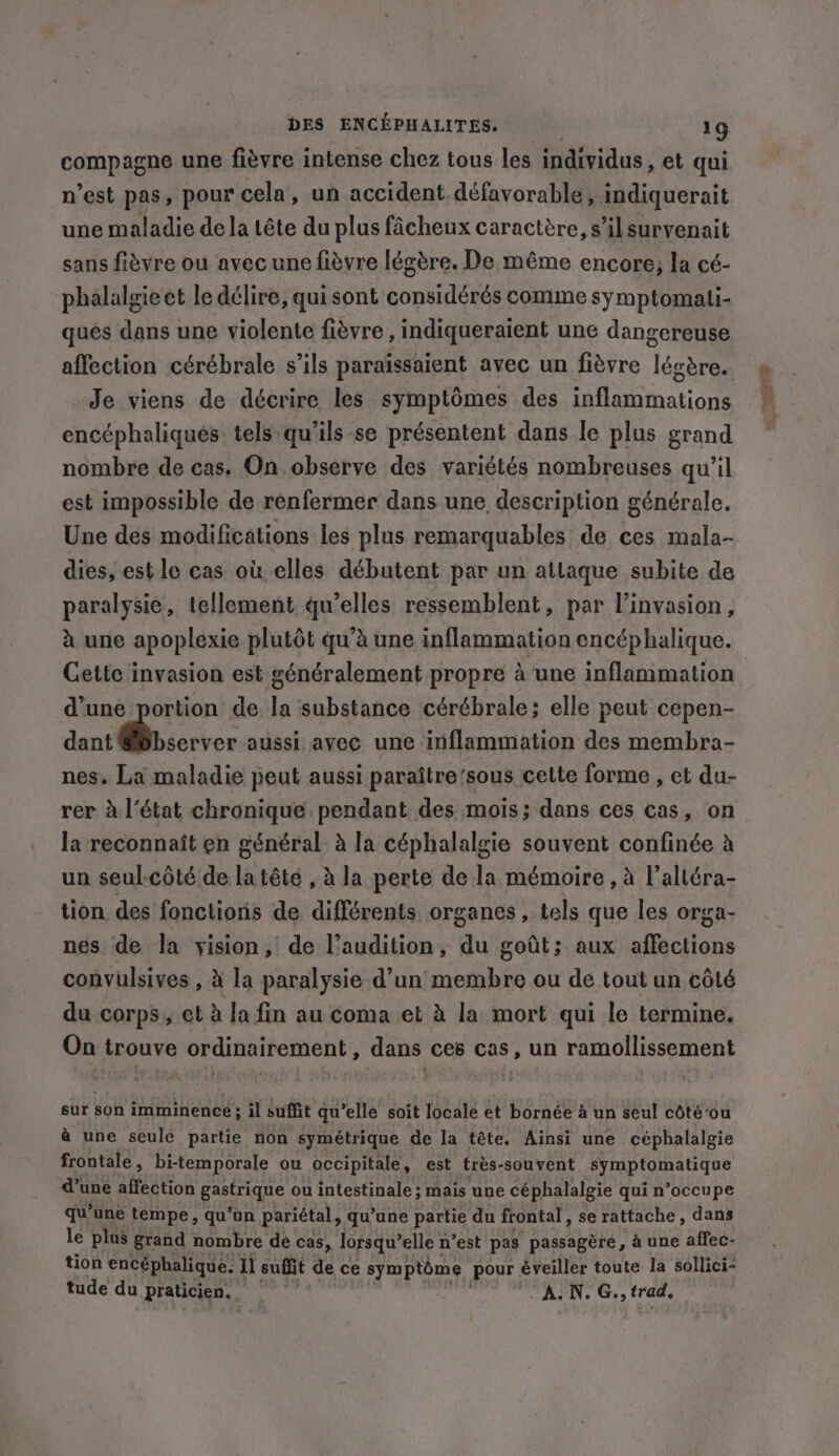 compagne une fièvre intense chez tous les individus , et qui n’est pas, pour cela, un accident défavorable, indiquerait une maladie de la tête du plus fâcheux caractère, s’ilsurvenait sans fièvre ou avec une fièvre légère. De même encore; la cé- phalalgieet le délire, qui sont considérés comme symptomati- ques dans une violente fièvre , indiqueraient une dangereuse affection cérébrale s’ils paraissaient avec un fièvre légère. Je viens de décrire les symptômes des inflammations encéphaliqués tels-qu’ils se présentent dans le plus grand nombre de cas. On observe des variétés nombreuses qu’il est impossible de renfermer dans une description générale. Une des modifications les plus remarquables de ces mala- dies, est le cas où elles débutent par un attaque subite de paralysie, tellement qu’elles ressemblent, par l'invasion, à une apoplexie plutôt qu'à une inflammation encéphalique. Cette invasion est généralement propre à une inflammation d’une portion de la substance cérébrale; elle peut cepen- dant @@bserver aussi avec une inflammation des membra- nes. La maladie peut aussi paraître'sous cette forme , et du- rer à l’état chronique pendant des mois; dans ces cas, on la reconnaît en général. à la céphalalgie souvent confinée à un seul-côté de la tête , à la perte de la mémoire , à l’altéra- tion des fonctions de différents organes, tels que les orga- nes de la vision, de l'audition, du goût; aux affections convulsives , à la paralysie d’un membre ou de tout un côté du corps, et à la fin au coma et à la mort qui le termine. On trouve ordinairement , dans ces cas, un ramollissement sur son imminence; il suffit qu’elle soit locale et bornée à un seul coté‘ou à une seule partie non symétrique de la tête. Ainsi une céphalalgie frontale : bi-temporale ou occipitale, est très-souvent symptomatique a une affection gastrique ou intestinale ; mais une céphalalgie qui n’occupe qu’une tempe, qu'un pariétal, qu’une partie du frontal, se rattache, dans le plus grand nombre de cas, lorsqu’ elle n’est pas passagère, à une affec- tion encéphalique. ll suit de ce px, pour éveiller toute la sollici- tude du praticien. A.N. G., trad.