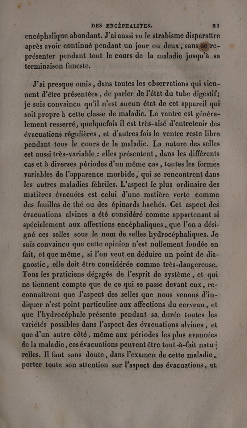 encéphalique abondant. J’ai aussi vu le strabisme disparaitre après avoir continué pendant un jour ou deux , sansg@pre- présenter pendant tout le cours de la maladie jusqu’à sa terminaison funeste. J’ai presque omis , dans toutes les observations qui yien- nent d’être présentées , de parler de l’état du tube digestif; je suis convaincu qu'il n’est aucun état de cet appareil qui soit propre à cette classe de maladie. Le ventre est généra- lement resserré, quelquefois il est très-aisé d'entretenir des évacuations régulières , et d’autres fois le ventre reste libre pendant tous le cours de la maladie. La nature des selles est aussi très-variable : elles présentent , dans les différents cas et à diverses périodes d’un même cas , toutes les formes variables de l'apparence morbide, qui se rencontrent dans les autres maladies fébriles. L’aspect le plus ordinaire des matières évacuées est celui d’une matière verte comme des feuilles de thé ou des épinards hachés. Cet aspect des évacuations alvines a été considéré comme appartenant si spécialement aux affections encéphaliques , que l’on a dési- ené ces selles sous le nom de selles hydrocéphaliques. Je suis convaincu que cette opinion n’est nullement fondée en fait, et que même, si l’on veut en déduire un point de dia- gnostic, elle doit être considérée camme très-dangereuse. Tous les praticiens dégagés de l'esprit de système , et: qui ne tiennent compte que de ce qui se passe devant eux, re- connaitront que l’aspect des selles que nous venons d’in- diquer n’est point particulier aux affections du cerveau, et que l’hydrocéphale présente pendant sa, durée: toutes les variétés possibles dans l’aspect des évacuations alvines , et que d’un autre côté, même aux périodes les plus avancées de la maladie , cesévacuations peuvent être tout -à-fait natu : relles. Il faut sans doute, dans l’examen de cette maladie, porter toute son attention sur l'aspect des évacuations , et,