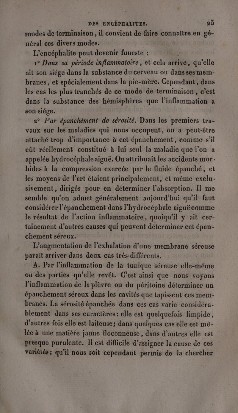 modes de terminaison , il convient de faire connaître en gé- néral ces divers modes. L’encéphalite peut devenir funeste : 1° Dans sa période inflammatoire , et cela arrive, qu’elle ait son siége dans la substance du cerveau ou dans ses mem- branes, et spécialement dans la pie-mère. Cependant, dans les cas les plus tranchés de ce mode de terminaison, c’est dans la substance des hémisphères que l'inflammation a son siége. ; 2° Par épanchément de sérosité. Dans les premiers tra- vaux sur les maladies qui nous occupent, on a peut-être attaché trop d’importance à cet épanchement, comme s’il eût réellement constitué à lui seul Ja maladie que l’on a appelée hydrocéphale aiguë. On attribuait les accidents mor. bides à la compression exercée par le fluide épanché, et les moyens de l’art étaient principalement, et même exclu- sivement, dirigés pour en déterminer l’absorption. Il me semble qu’on admet généralement aujourd’hui qu’il faut considérer l’épanchement dans l’hydrocéphale aiguë comme le résultat de l’action inflammatoire, quoiqu'il y ait cer- tainement d’autres causes qui peuvent déterminer cet épan- chement séreux. L'augmentation de l’exhalation d’une membrane séreuse parait arriver dans deux cas trés-différents. A. Par Vinflammation de la tunique séreuse elle-méme ou des parties qu’elle revêt. C’est ainsi que nous voyons l’inflammation de la plèvre ou du péritoine déterminer un épanchement séreux dans les cavités que tapissent ces mem- branes. La sérosité épanchée dans ces cas varie considéra- blement dans ses caractères: elle est quelquefois limpide, d’autres fois elle est laiteuse; dans quelques cas elle est mé- lée à une matière jaune floconneuse , dans d’autres elle est presque purulente. Il est difficile d’assigner la cause de ces variétés; qu’il nous soit cependant permis de la chercher