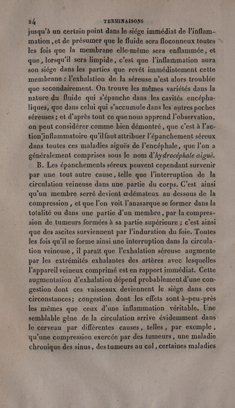 jusqu’à un certain point dans le.siége immédiat de l’inflam- mation ,et de présumer que le fluide sera floconneux toutes les fois que la membrane elle-même sera enflammée, et que, lorsqu'il sera limpide, c’est que Vinflammation aura son siége dans les parties que revêt immédiatement cette membrane : l’exhalation de la séreuse n’est alors troublée que secondairement. On trouve les mêmes variétés dans la nature du fluide qui s’épanche dans les cavités encépha- liques, que dans celui qui s’accumule dans les autres poches séreuses ; et d’après tout ce que nous apprend l’observation, on peut considérer comme bien démontré , que c’est à l’ac- tion‘inflammatoire qu'ilfaut attribuer l’épanchement séreux dans toutes ces maladies aiguës de l’encéphale, que l’on a généralement comprises sous le nom d’hydrocéphale aiguë. B. Les épanchements séreux peuvent cependant survenir par une tout autre cause, telle que l'interruption de la circulation veineuse dans une partie du corps. C’est ainsi qu’un membre serré devient œdémateux au-dessous de la compression, et que l’on voit l’anasarque se former dans la totalité ou dans une partie d’un membre, par la compres- sion de tumeurs formées à sa partie supérieure ; c’est ainsi que des ascites surviennent par l’induration du foie. Toutes les fois qu’il se forme ainsi une interruption dans la circula- tion veineuse , il paraît que l’exhalation séreuse augmente par les extrémités exhalantes des artères avec lesquelles l'appareil veineux comprimé est en rapport immédiat. Cette augmentation d’exhalation dépend probablement d’une con- gestion dont ces vaisseaux deviennent le siége dans ces circonstances; congestion dont les effets sont à-peu-près les mêmes que ceux d’une inflammation véritable. Une semblable gêne de la circulation arrive évidemment dans le cerveau par différentes causes, telles, par exemple, qu’une compression exercée par des tumeurs, une maladie chronique des sinus, des tumeurs au ‘col, certaines maladies