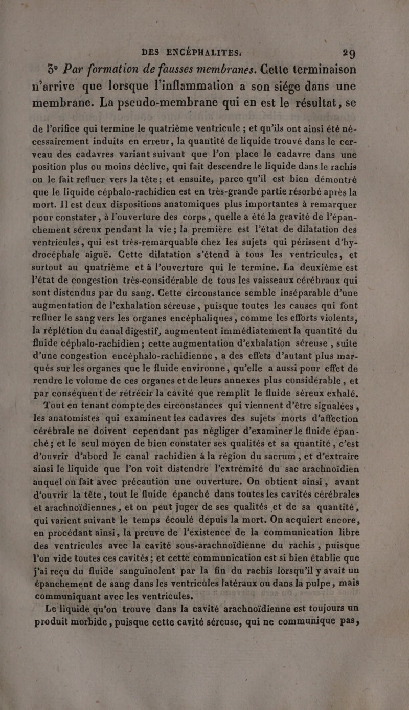 3° Par formation de fausses membranes. Cette terminaison n'arrive que lorsque l’inflammation a son siége dans une membrane. La pseudo-membrane qui en est le résultat, se de l’orifice qui termine le quatrième ventricule ; et qu’ils ont ainsi été né- cessairement induits en erreur, la quantité de liquide trouvé dans le cer- veau des cadavres variant suivant que l’on place le cadavre dans une position plus ou moins déclive, qui fait descendre le liquide dans le rachis ou le fait refluer vers la tête; et ensuite, parce qu’il est bien démontré que le liquide céphalo-rachidien est en très-grande partie résorbé après la mort. I] est deux dispositions anatomiques plus importantes à remarquer pour constater , à l'ouverture des corps, quelle a été la gravité de l’épan- chement séreux pendant la vie; la première est l’état de dilatation des ventricules , qui est très-remarquable chez les sujets qui périssent d’hy- drocéphale aiguë. Cette dilatation s’étend à tous les ventricules, et surtout au quatrième et à l’ouverture qui le termine. La deuxième est l'état de congestion trés-considérable de tous les vaisseaux cérébraux qui sont distendus par du sang. Cette circonstance semble inséparable d’une augmentation de l’exhalation séreuse , puisque toutes les causes qui font refluer le sang vers les organes encéphaliques, comme les efforts violents, la réplétion du canal digestif, augmentent immédiatement la quantité du fluide céphalo-rachidien ; cette augmentation d’exhalation séreuse , suite d’une congestion encéphalo-rachidienne , a des effets d’autant plus mar- qués sur les organes que le fluide environne, qu’elle a aussi pour effet de rendre le volume de ces organes et de leurs annexes plus considérable, et par conséquent de rétrécir la cavité que remplit le fluide séreux exhalé. Tout en tenant compte des circonstances qui viennent d’être signalées, les anatomistes qui examinent les cadavres des sujets morts d’affection cérébrale ne doivent cependant pas négliger d'examiner le fluide épan- ché; et le seul moyen de bien constater ses qualités et sa quantité, c’est d'ouvrir d’abord le canal rachidien à la région du sacrum, et d’extraire ainsi lé liquide que l’on voit distendre l’extrémité du sac arachnoïdien auquel on fait avec précaution une ouverture. On obtient ainsi, avant d'ouvrir la tête , tout le fluide épanché dans toutes les cavités cérébrales et arachnoïdiennes , et on peut juger de ses qualités et de sa quantité, qui varient suivant le temps écoulé dépuis la mort. On acquiert encore, en procédant ainsi, la preuve de l'existence de la communication libre des ventricules avec la cavité sous-arachnoïdienne du rachis , puisque l’on vide toutes ces cavités ; et cette communication est si bien établie que jai reçu du fluide sanguinolent par la fin du rachis lorsqu'il y avait un épanchement de sang dans les ventricüles latéraux ou dans la pulpe, mais communiquant avec les ventricules. Le liquide qu’on trouve dans la cavité arachnoidienne est toujours un produit morbide , puisque cette cavité séreuse, qui ne communique pas,