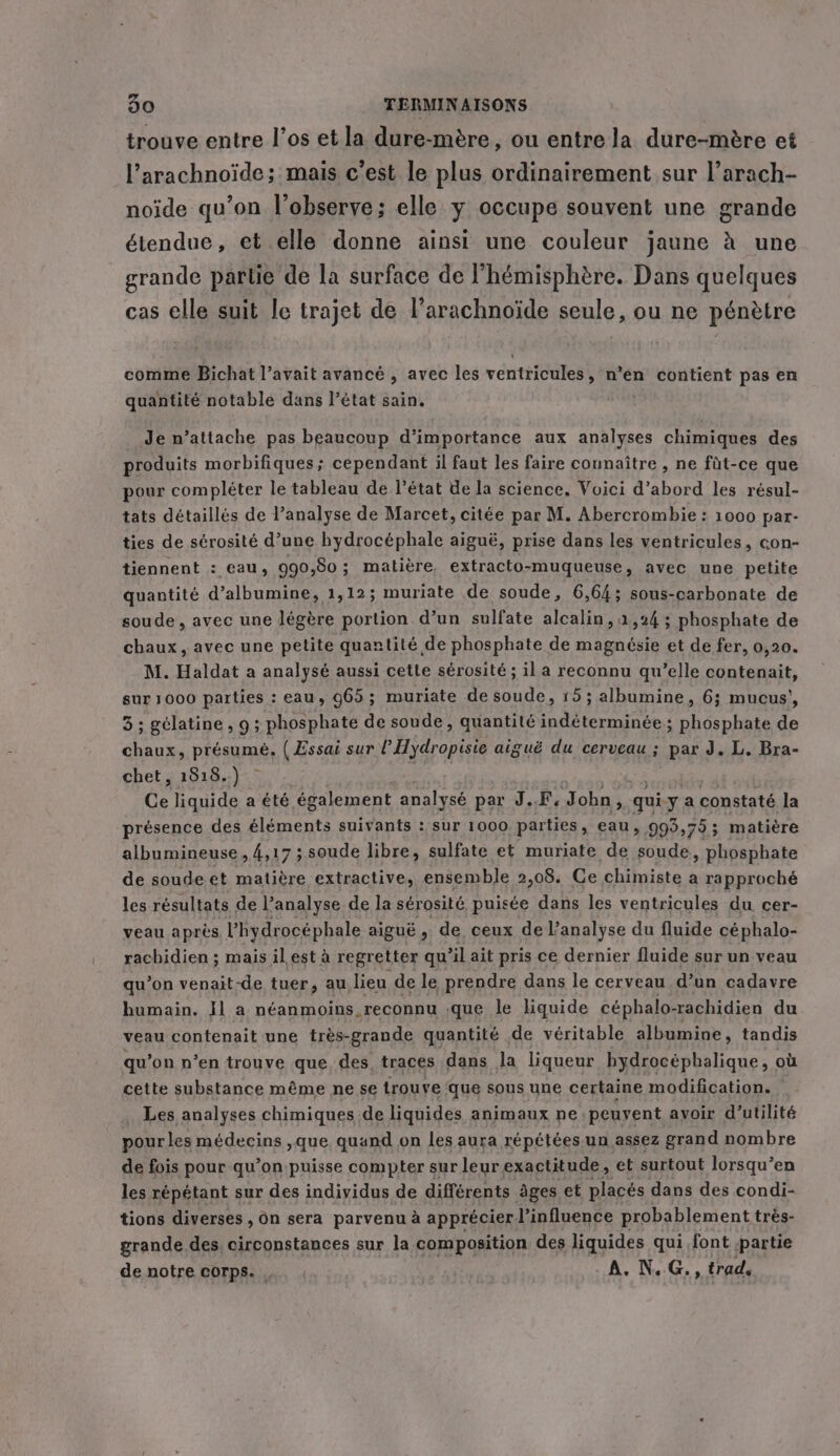 trouve entre l’os et la dure-mére, ou entre la dure-mère et l’arachnoide; mais c’est le plus ordinairement sur l’arach- noïde qu’on l’observe; elle y occupe souvent une grande étendue, et elle donne ainsi une couleur jaune à une grande partie de la surface de l'hémisphère. Dans quelques cas elle suit le trajet de l’arachnoide seule, ou ne pénètre comme Bichat l’avait avancé , avec les ventricules » n’en contient pas en quantité notable dans l’état sain. Je n’attache pas beaucoup d'importance aux analyses chimiques des produits morbifiques; cependant il faut les faire connaître , ne füt-ce que pour compléter le tableau de l’état de la science. Voici d’abord les résul- tats détaillés de l'analyse de Marcet, citée par M. Abercrombie: 1000 par- ties de sérosité d’une hydrocéphale aiguë, prise dans les ventricules, con- tiennent : eau, 990,50; malière, extracto-muqueuse, avec une petite quantité d’albumine, 1,12; muriate de soude, 6,64; sous-carbonate de soude, avec une légère portion d’un sulfate alcalin,a,24 ; phosphate de chaux, avec une petite quantité de phosphate de magnésie et de fer, 0,20. M. Haldat a analysé aussi cette sérosité ; il a reconnu qu’elle contenait, sur 1000 parties : eau, 965 ; muriate de soude, 15; albumine, 6; mucus’, 3; gelatine, 9; phosphate de soude, quantité indéterminée; phosphate de chaux, présumé. ( Essai sur l’Hydropisie aiguë du cerveau ; par J. L. Bra- chet, 1818.) ~ ; Ce liquide a été également analysé par M John > qui y a constaté la présence des éléments suivants : sur 1000 parties, eau, 99957 js matière albumineuse , 4,17 ; soude libre, sulfate et muriate de sone. aiteptiahe de soude et matiére extractive, ensemble 2,08. Ce chimiste a rapproché les résultats de l’analyse de la sérosité puisée dans les ventricules du cer- veau après Vhydrocéphale aiguë , de ceux de l’analyse du fluide céphalo- rachidien ; mais il est à regretter qu ’il ait pris ce dernier fluide sur un veau qu’on venait-de tuer, au lieu de le prendre dans le cerveau d’un cadavre humain. J] a néanmoins reconnu que le liquide céphalo-rachidien du veau contenait une très-grande quantité de véritable albumine, tandis qu’on n’en trouve que des traces dans la liqueur hydrocéphalique, où cette substance même ne se trouve que sous une certaine modification. _ Les analyses chimiques de liquides animaux ne peuvent avoir d'utilité pourles médecins ,que quand on les aura répétées un assez grand nombre de fois pour qu’on puisse compter sur leur exactitude, et surtout lorsqu’en les répétant sur des individus de différents âges et placés dans des condi- tions diverses , On sera parvenu à apprécierl’influence probablement très- grande des circonstances sur la composition des liquides qui font partie de notre corps. A. N.G., trad.